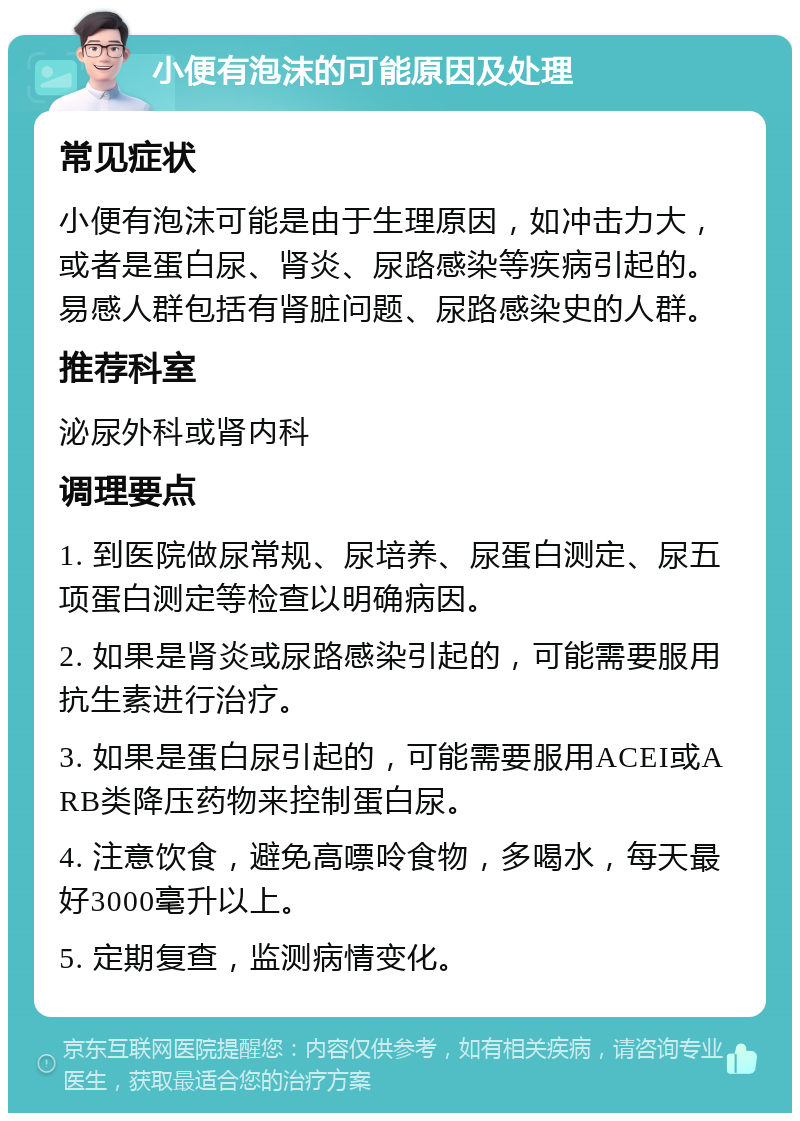 小便有泡沫的可能原因及处理 常见症状 小便有泡沫可能是由于生理原因，如冲击力大，或者是蛋白尿、肾炎、尿路感染等疾病引起的。易感人群包括有肾脏问题、尿路感染史的人群。 推荐科室 泌尿外科或肾内科 调理要点 1. 到医院做尿常规、尿培养、尿蛋白测定、尿五项蛋白测定等检查以明确病因。 2. 如果是肾炎或尿路感染引起的，可能需要服用抗生素进行治疗。 3. 如果是蛋白尿引起的，可能需要服用ACEI或ARB类降压药物来控制蛋白尿。 4. 注意饮食，避免高嘌呤食物，多喝水，每天最好3000毫升以上。 5. 定期复查，监测病情变化。