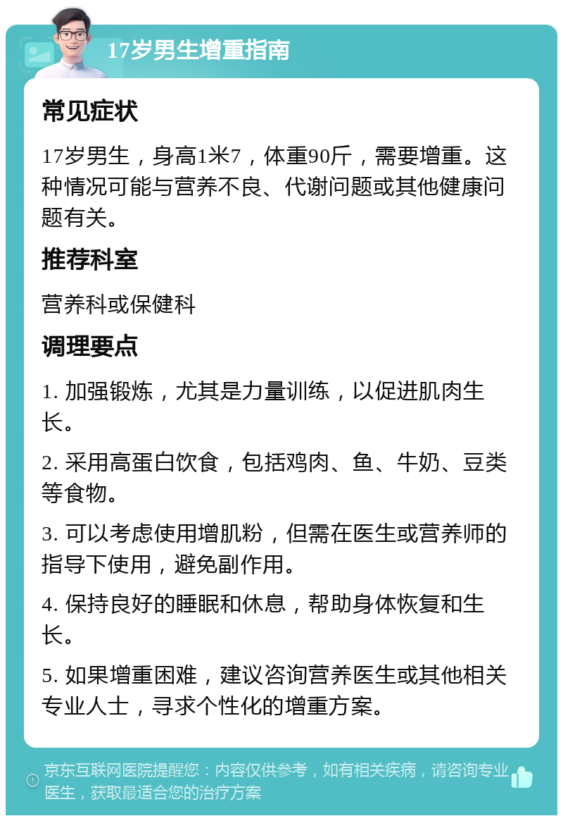 17岁男生增重指南 常见症状 17岁男生，身高1米7，体重90斤，需要增重。这种情况可能与营养不良、代谢问题或其他健康问题有关。 推荐科室 营养科或保健科 调理要点 1. 加强锻炼，尤其是力量训练，以促进肌肉生长。 2. 采用高蛋白饮食，包括鸡肉、鱼、牛奶、豆类等食物。 3. 可以考虑使用增肌粉，但需在医生或营养师的指导下使用，避免副作用。 4. 保持良好的睡眠和休息，帮助身体恢复和生长。 5. 如果增重困难，建议咨询营养医生或其他相关专业人士，寻求个性化的增重方案。