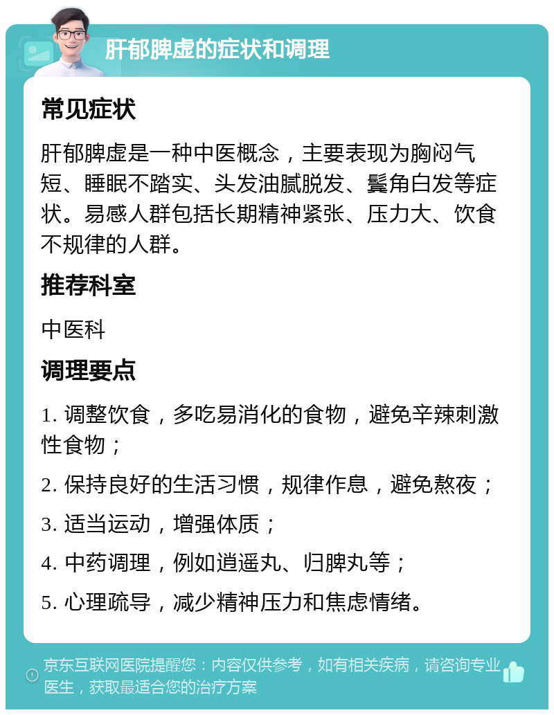 肝郁脾虚的症状和调理 常见症状 肝郁脾虚是一种中医概念，主要表现为胸闷气短、睡眠不踏实、头发油腻脱发、鬓角白发等症状。易感人群包括长期精神紧张、压力大、饮食不规律的人群。 推荐科室 中医科 调理要点 1. 调整饮食，多吃易消化的食物，避免辛辣刺激性食物； 2. 保持良好的生活习惯，规律作息，避免熬夜； 3. 适当运动，增强体质； 4. 中药调理，例如逍遥丸、归脾丸等； 5. 心理疏导，减少精神压力和焦虑情绪。