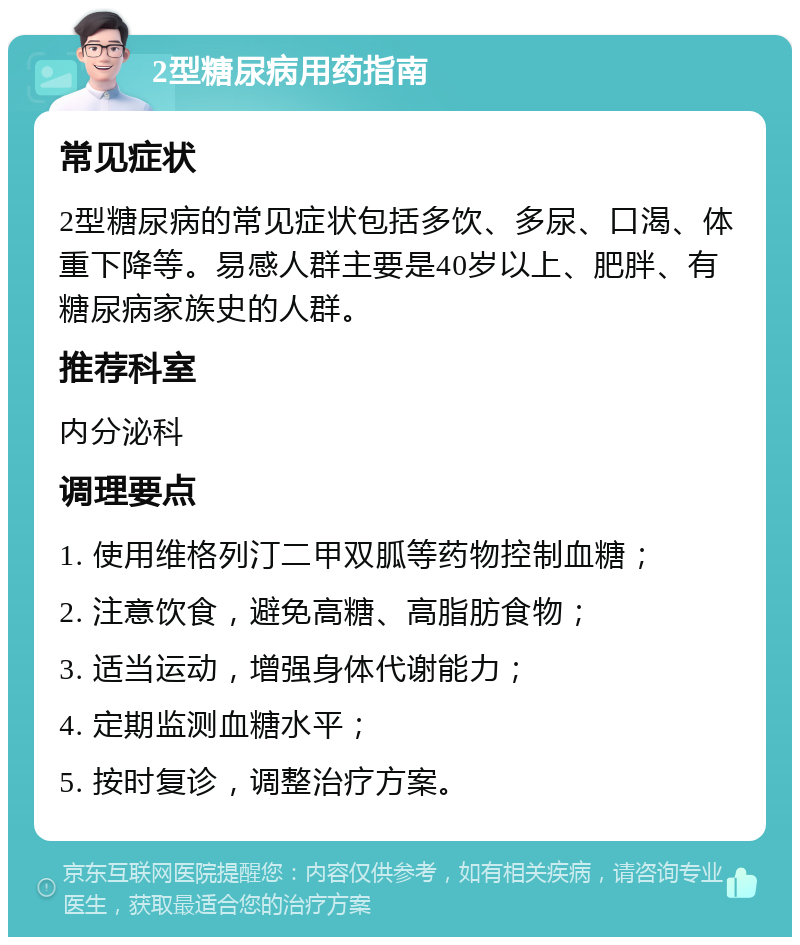 2型糖尿病用药指南 常见症状 2型糖尿病的常见症状包括多饮、多尿、口渴、体重下降等。易感人群主要是40岁以上、肥胖、有糖尿病家族史的人群。 推荐科室 内分泌科 调理要点 1. 使用维格列汀二甲双胍等药物控制血糖； 2. 注意饮食，避免高糖、高脂肪食物； 3. 适当运动，增强身体代谢能力； 4. 定期监测血糖水平； 5. 按时复诊，调整治疗方案。