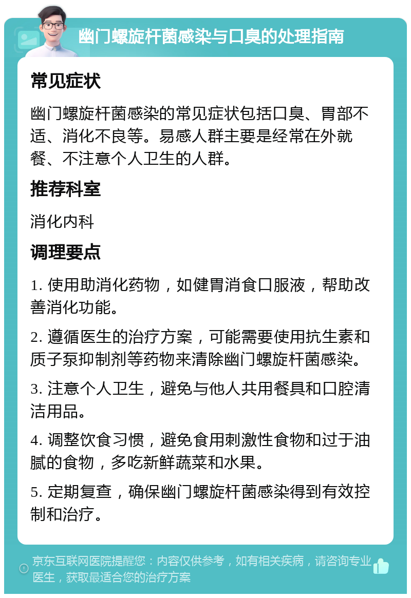 幽门螺旋杆菌感染与口臭的处理指南 常见症状 幽门螺旋杆菌感染的常见症状包括口臭、胃部不适、消化不良等。易感人群主要是经常在外就餐、不注意个人卫生的人群。 推荐科室 消化内科 调理要点 1. 使用助消化药物，如健胃消食口服液，帮助改善消化功能。 2. 遵循医生的治疗方案，可能需要使用抗生素和质子泵抑制剂等药物来清除幽门螺旋杆菌感染。 3. 注意个人卫生，避免与他人共用餐具和口腔清洁用品。 4. 调整饮食习惯，避免食用刺激性食物和过于油腻的食物，多吃新鲜蔬菜和水果。 5. 定期复查，确保幽门螺旋杆菌感染得到有效控制和治疗。