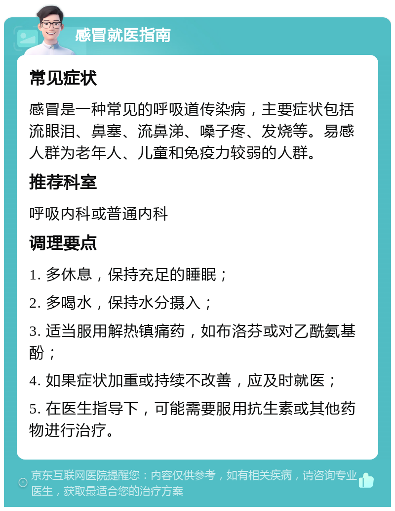 感冒就医指南 常见症状 感冒是一种常见的呼吸道传染病，主要症状包括流眼泪、鼻塞、流鼻涕、嗓子疼、发烧等。易感人群为老年人、儿童和免疫力较弱的人群。 推荐科室 呼吸内科或普通内科 调理要点 1. 多休息，保持充足的睡眠； 2. 多喝水，保持水分摄入； 3. 适当服用解热镇痛药，如布洛芬或对乙酰氨基酚； 4. 如果症状加重或持续不改善，应及时就医； 5. 在医生指导下，可能需要服用抗生素或其他药物进行治疗。