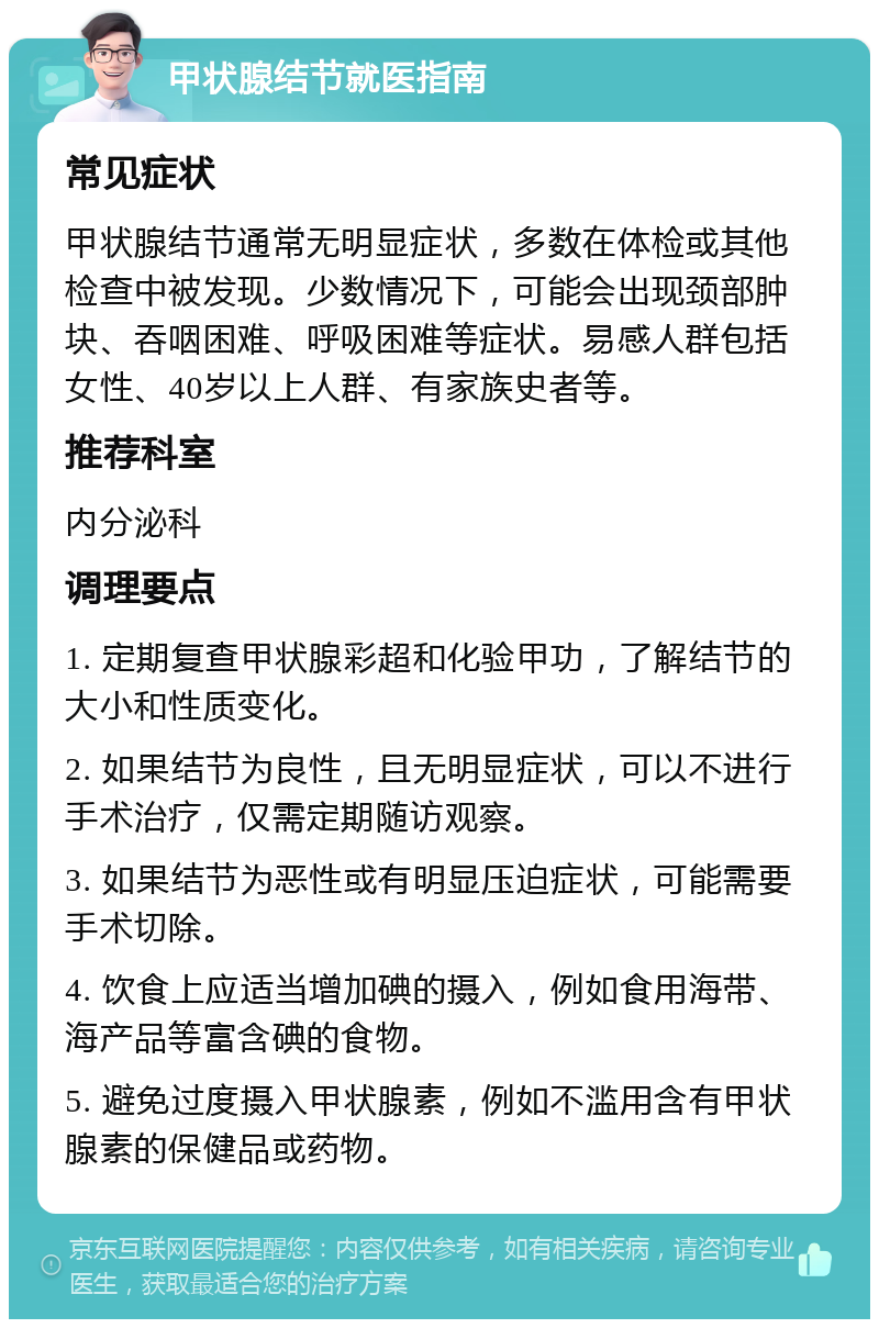 甲状腺结节就医指南 常见症状 甲状腺结节通常无明显症状，多数在体检或其他检查中被发现。少数情况下，可能会出现颈部肿块、吞咽困难、呼吸困难等症状。易感人群包括女性、40岁以上人群、有家族史者等。 推荐科室 内分泌科 调理要点 1. 定期复查甲状腺彩超和化验甲功，了解结节的大小和性质变化。 2. 如果结节为良性，且无明显症状，可以不进行手术治疗，仅需定期随访观察。 3. 如果结节为恶性或有明显压迫症状，可能需要手术切除。 4. 饮食上应适当增加碘的摄入，例如食用海带、海产品等富含碘的食物。 5. 避免过度摄入甲状腺素，例如不滥用含有甲状腺素的保健品或药物。