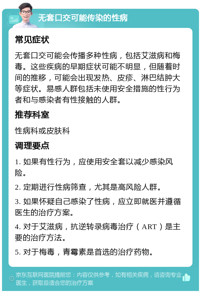 无套口交可能传染的性病 常见症状 无套口交可能会传播多种性病，包括艾滋病和梅毒。这些疾病的早期症状可能不明显，但随着时间的推移，可能会出现发热、皮疹、淋巴结肿大等症状。易感人群包括未使用安全措施的性行为者和与感染者有性接触的人群。 推荐科室 性病科或皮肤科 调理要点 1. 如果有性行为，应使用安全套以减少感染风险。 2. 定期进行性病筛查，尤其是高风险人群。 3. 如果怀疑自己感染了性病，应立即就医并遵循医生的治疗方案。 4. 对于艾滋病，抗逆转录病毒治疗（ART）是主要的治疗方法。 5. 对于梅毒，青霉素是首选的治疗药物。