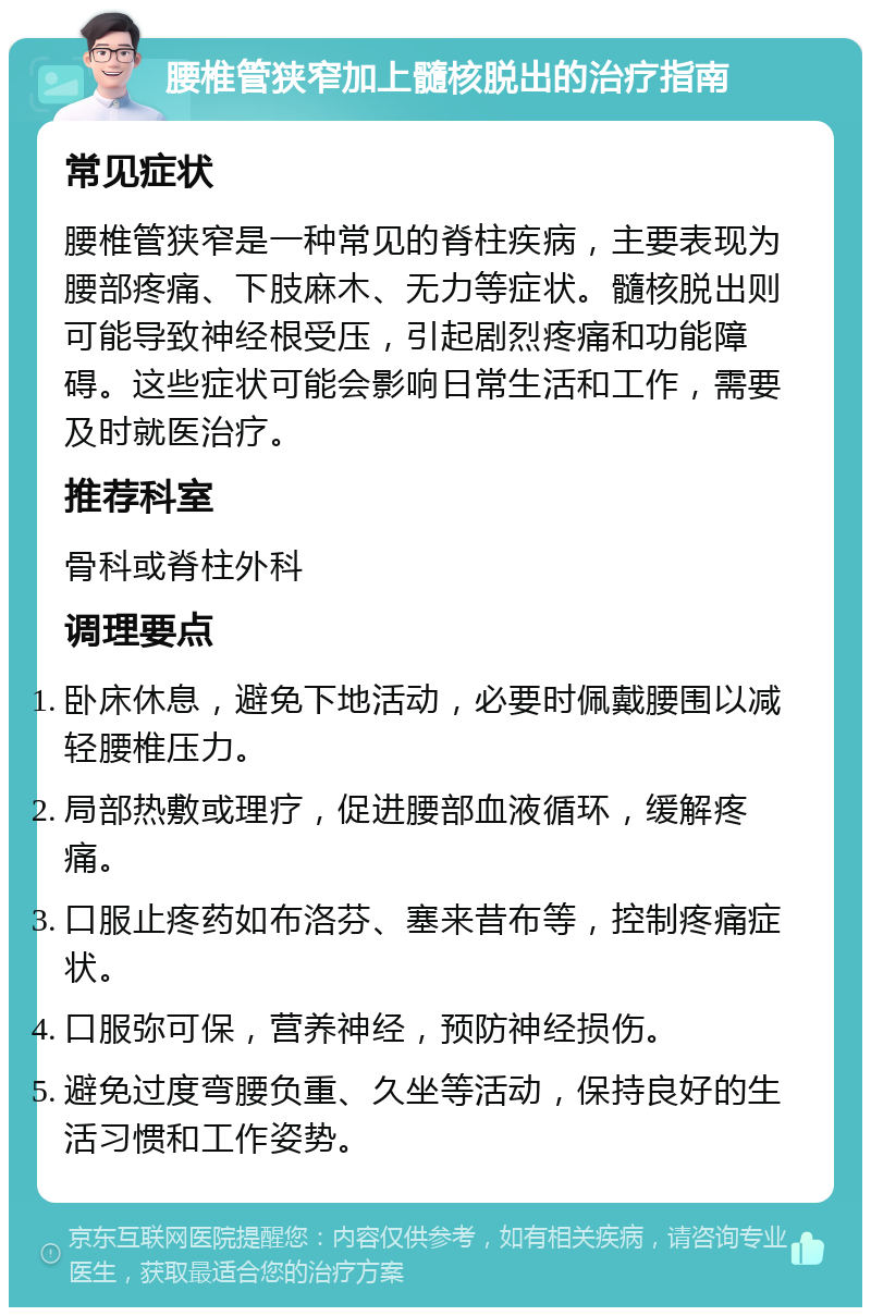 腰椎管狭窄加上髓核脱出的治疗指南 常见症状 腰椎管狭窄是一种常见的脊柱疾病，主要表现为腰部疼痛、下肢麻木、无力等症状。髓核脱出则可能导致神经根受压，引起剧烈疼痛和功能障碍。这些症状可能会影响日常生活和工作，需要及时就医治疗。 推荐科室 骨科或脊柱外科 调理要点 卧床休息，避免下地活动，必要时佩戴腰围以减轻腰椎压力。 局部热敷或理疗，促进腰部血液循环，缓解疼痛。 口服止疼药如布洛芬、塞来昔布等，控制疼痛症状。 口服弥可保，营养神经，预防神经损伤。 避免过度弯腰负重、久坐等活动，保持良好的生活习惯和工作姿势。