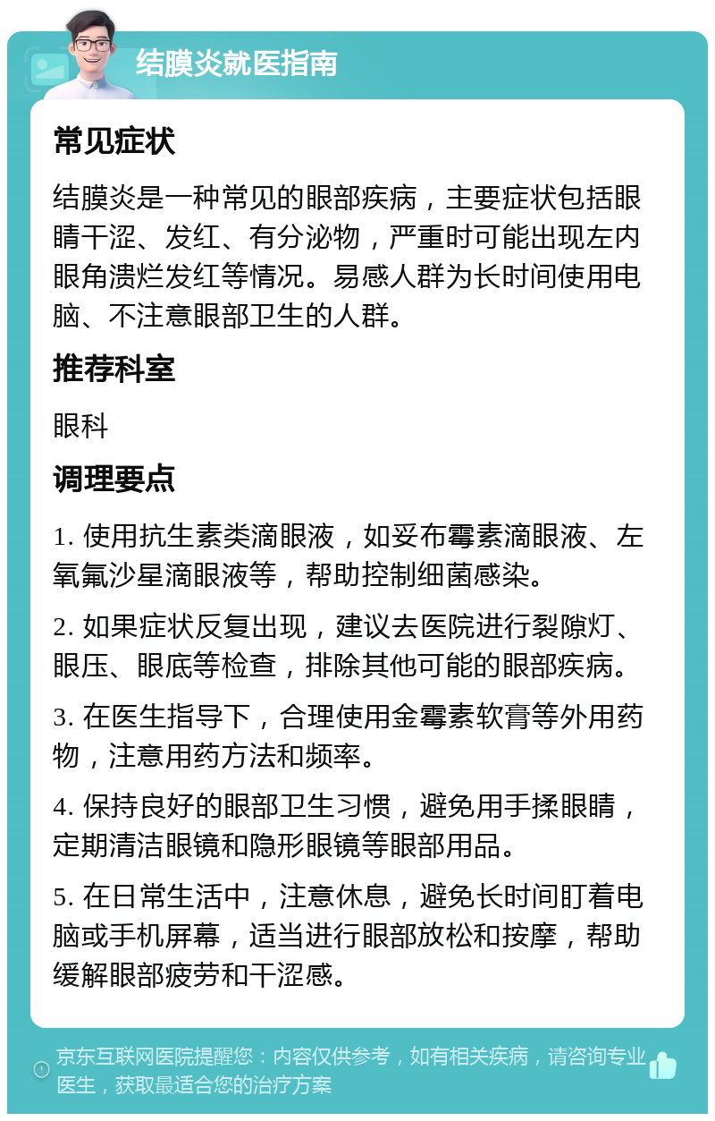 结膜炎就医指南 常见症状 结膜炎是一种常见的眼部疾病，主要症状包括眼睛干涩、发红、有分泌物，严重时可能出现左内眼角溃烂发红等情况。易感人群为长时间使用电脑、不注意眼部卫生的人群。 推荐科室 眼科 调理要点 1. 使用抗生素类滴眼液，如妥布霉素滴眼液、左氧氟沙星滴眼液等，帮助控制细菌感染。 2. 如果症状反复出现，建议去医院进行裂隙灯、眼压、眼底等检查，排除其他可能的眼部疾病。 3. 在医生指导下，合理使用金霉素软膏等外用药物，注意用药方法和频率。 4. 保持良好的眼部卫生习惯，避免用手揉眼睛，定期清洁眼镜和隐形眼镜等眼部用品。 5. 在日常生活中，注意休息，避免长时间盯着电脑或手机屏幕，适当进行眼部放松和按摩，帮助缓解眼部疲劳和干涩感。