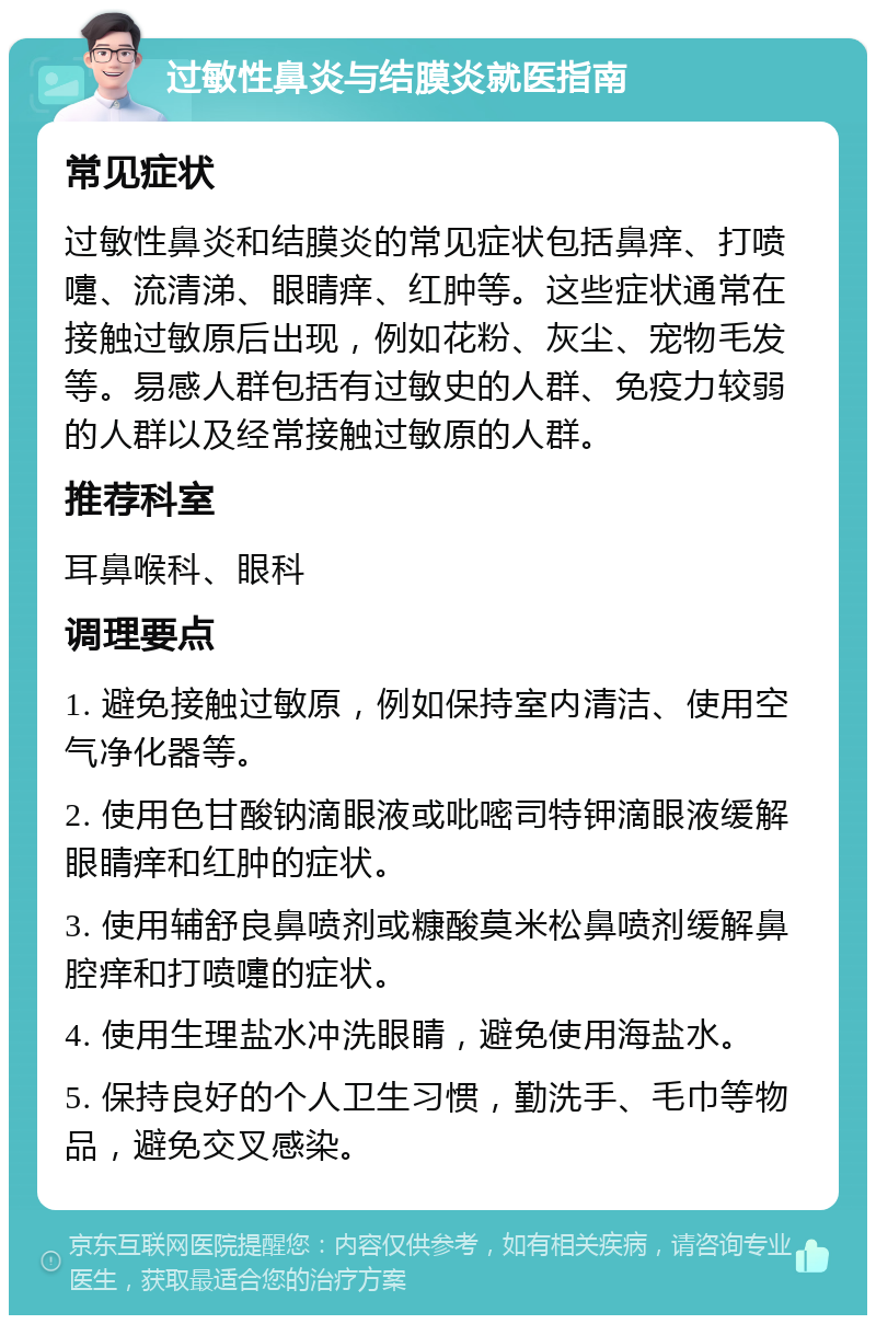 过敏性鼻炎与结膜炎就医指南 常见症状 过敏性鼻炎和结膜炎的常见症状包括鼻痒、打喷嚏、流清涕、眼睛痒、红肿等。这些症状通常在接触过敏原后出现，例如花粉、灰尘、宠物毛发等。易感人群包括有过敏史的人群、免疫力较弱的人群以及经常接触过敏原的人群。 推荐科室 耳鼻喉科、眼科 调理要点 1. 避免接触过敏原，例如保持室内清洁、使用空气净化器等。 2. 使用色甘酸钠滴眼液或吡嘧司特钾滴眼液缓解眼睛痒和红肿的症状。 3. 使用辅舒良鼻喷剂或糠酸莫米松鼻喷剂缓解鼻腔痒和打喷嚏的症状。 4. 使用生理盐水冲洗眼睛，避免使用海盐水。 5. 保持良好的个人卫生习惯，勤洗手、毛巾等物品，避免交叉感染。