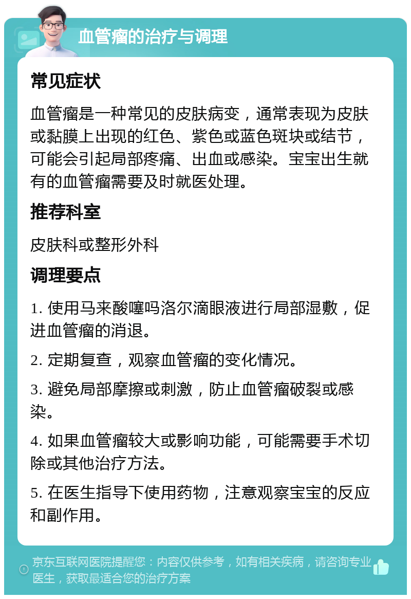 血管瘤的治疗与调理 常见症状 血管瘤是一种常见的皮肤病变，通常表现为皮肤或黏膜上出现的红色、紫色或蓝色斑块或结节，可能会引起局部疼痛、出血或感染。宝宝出生就有的血管瘤需要及时就医处理。 推荐科室 皮肤科或整形外科 调理要点 1. 使用马来酸噻吗洛尔滴眼液进行局部湿敷，促进血管瘤的消退。 2. 定期复查，观察血管瘤的变化情况。 3. 避免局部摩擦或刺激，防止血管瘤破裂或感染。 4. 如果血管瘤较大或影响功能，可能需要手术切除或其他治疗方法。 5. 在医生指导下使用药物，注意观察宝宝的反应和副作用。