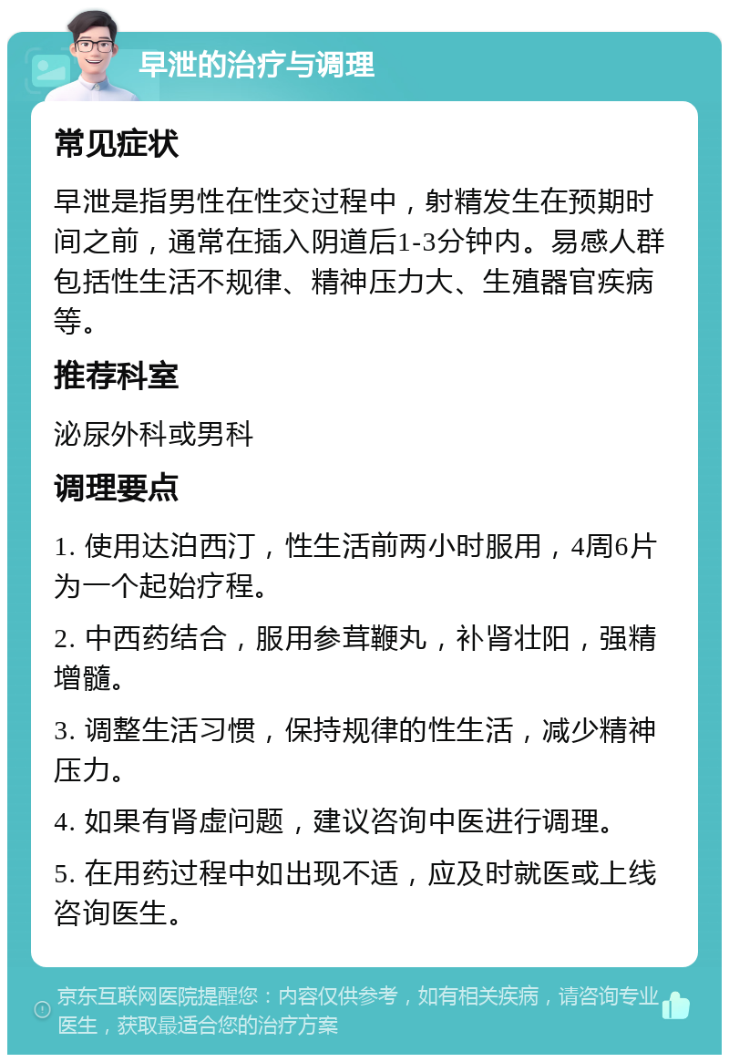 早泄的治疗与调理 常见症状 早泄是指男性在性交过程中，射精发生在预期时间之前，通常在插入阴道后1-3分钟内。易感人群包括性生活不规律、精神压力大、生殖器官疾病等。 推荐科室 泌尿外科或男科 调理要点 1. 使用达泊西汀，性生活前两小时服用，4周6片为一个起始疗程。 2. 中西药结合，服用参茸鞭丸，补肾壮阳，强精增髓。 3. 调整生活习惯，保持规律的性生活，减少精神压力。 4. 如果有肾虚问题，建议咨询中医进行调理。 5. 在用药过程中如出现不适，应及时就医或上线咨询医生。