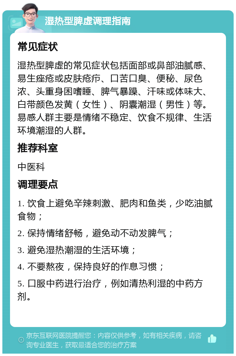 湿热型脾虚调理指南 常见症状 湿热型脾虚的常见症状包括面部或鼻部油腻感、易生痤疮或皮肤疮疖、口苦口臭、便秘、尿色浓、头重身困嗜睡、脾气暴躁、汗味或体味大、白带颜色发黄（女性）、阴囊潮湿（男性）等。易感人群主要是情绪不稳定、饮食不规律、生活环境潮湿的人群。 推荐科室 中医科 调理要点 1. 饮食上避免辛辣刺激、肥肉和鱼类，少吃油腻食物； 2. 保持情绪舒畅，避免动不动发脾气； 3. 避免湿热潮湿的生活环境； 4. 不要熬夜，保持良好的作息习惯； 5. 口服中药进行治疗，例如清热利湿的中药方剂。