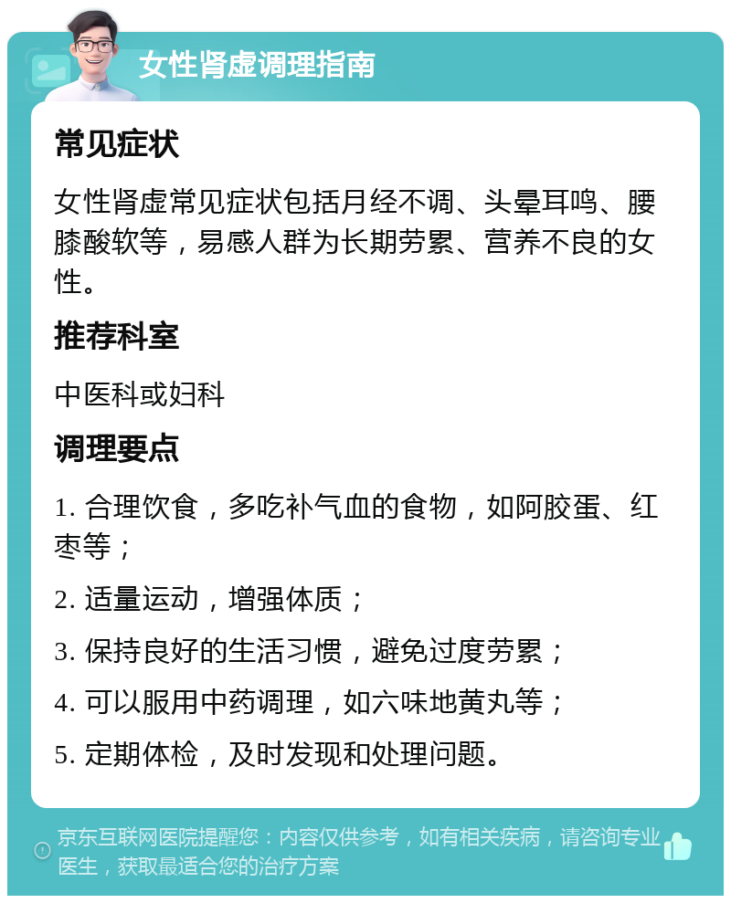 女性肾虚调理指南 常见症状 女性肾虚常见症状包括月经不调、头晕耳鸣、腰膝酸软等，易感人群为长期劳累、营养不良的女性。 推荐科室 中医科或妇科 调理要点 1. 合理饮食，多吃补气血的食物，如阿胶蛋、红枣等； 2. 适量运动，增强体质； 3. 保持良好的生活习惯，避免过度劳累； 4. 可以服用中药调理，如六味地黄丸等； 5. 定期体检，及时发现和处理问题。