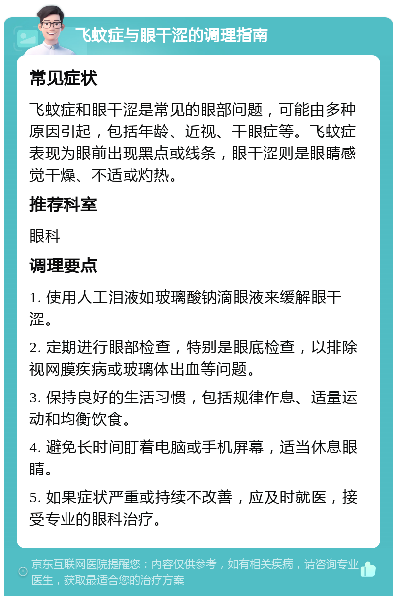 飞蚊症与眼干涩的调理指南 常见症状 飞蚊症和眼干涩是常见的眼部问题，可能由多种原因引起，包括年龄、近视、干眼症等。飞蚊症表现为眼前出现黑点或线条，眼干涩则是眼睛感觉干燥、不适或灼热。 推荐科室 眼科 调理要点 1. 使用人工泪液如玻璃酸钠滴眼液来缓解眼干涩。 2. 定期进行眼部检查，特别是眼底检查，以排除视网膜疾病或玻璃体出血等问题。 3. 保持良好的生活习惯，包括规律作息、适量运动和均衡饮食。 4. 避免长时间盯着电脑或手机屏幕，适当休息眼睛。 5. 如果症状严重或持续不改善，应及时就医，接受专业的眼科治疗。