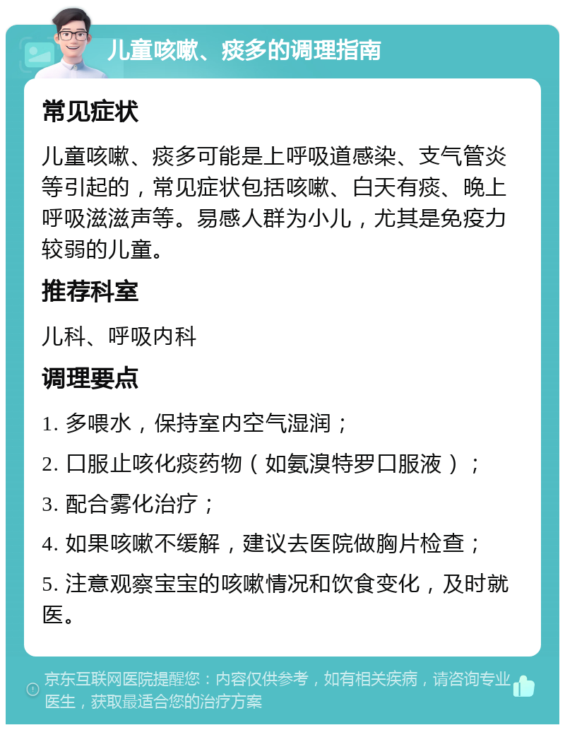 儿童咳嗽、痰多的调理指南 常见症状 儿童咳嗽、痰多可能是上呼吸道感染、支气管炎等引起的，常见症状包括咳嗽、白天有痰、晚上呼吸滋滋声等。易感人群为小儿，尤其是免疫力较弱的儿童。 推荐科室 儿科、呼吸内科 调理要点 1. 多喂水，保持室内空气湿润； 2. 口服止咳化痰药物（如氨溴特罗口服液）； 3. 配合雾化治疗； 4. 如果咳嗽不缓解，建议去医院做胸片检查； 5. 注意观察宝宝的咳嗽情况和饮食变化，及时就医。