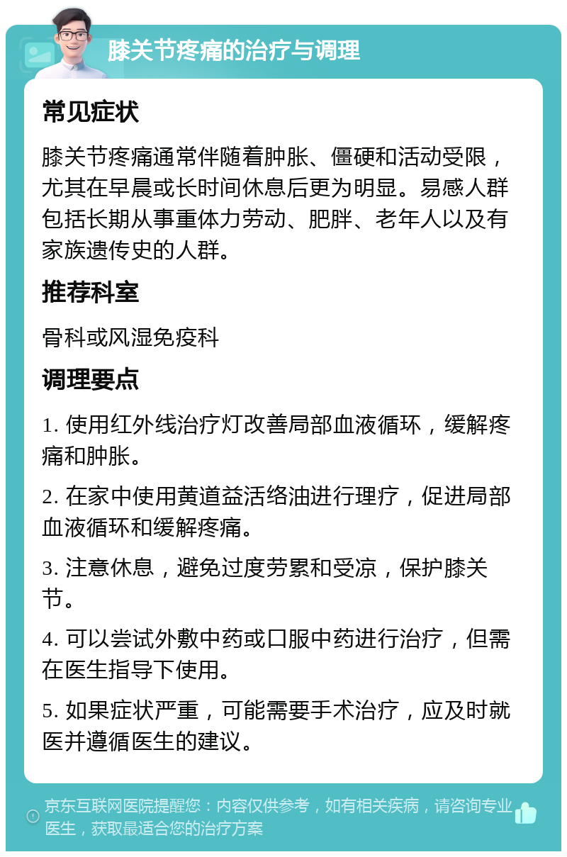 膝关节疼痛的治疗与调理 常见症状 膝关节疼痛通常伴随着肿胀、僵硬和活动受限，尤其在早晨或长时间休息后更为明显。易感人群包括长期从事重体力劳动、肥胖、老年人以及有家族遗传史的人群。 推荐科室 骨科或风湿免疫科 调理要点 1. 使用红外线治疗灯改善局部血液循环，缓解疼痛和肿胀。 2. 在家中使用黄道益活络油进行理疗，促进局部血液循环和缓解疼痛。 3. 注意休息，避免过度劳累和受凉，保护膝关节。 4. 可以尝试外敷中药或口服中药进行治疗，但需在医生指导下使用。 5. 如果症状严重，可能需要手术治疗，应及时就医并遵循医生的建议。