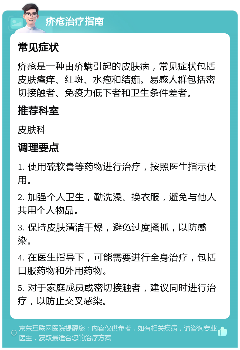 疥疮治疗指南 常见症状 疥疮是一种由疥螨引起的皮肤病，常见症状包括皮肤瘙痒、红斑、水疱和结痂。易感人群包括密切接触者、免疫力低下者和卫生条件差者。 推荐科室 皮肤科 调理要点 1. 使用硫软膏等药物进行治疗，按照医生指示使用。 2. 加强个人卫生，勤洗澡、换衣服，避免与他人共用个人物品。 3. 保持皮肤清洁干燥，避免过度搔抓，以防感染。 4. 在医生指导下，可能需要进行全身治疗，包括口服药物和外用药物。 5. 对于家庭成员或密切接触者，建议同时进行治疗，以防止交叉感染。