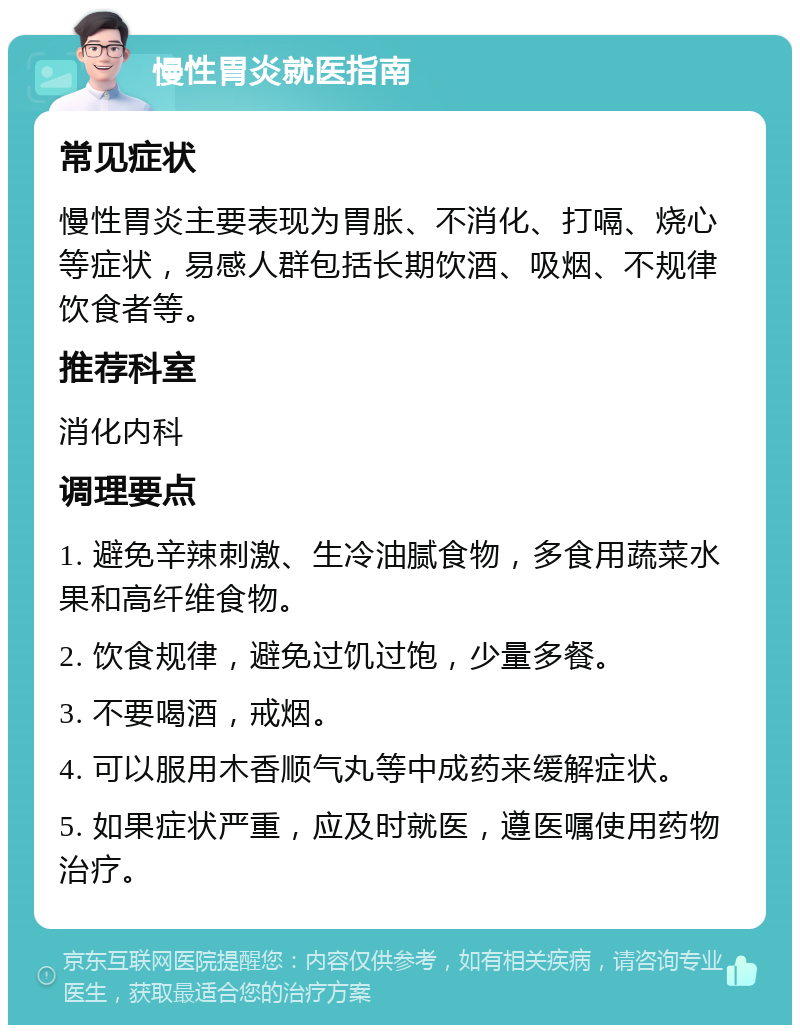 慢性胃炎就医指南 常见症状 慢性胃炎主要表现为胃胀、不消化、打嗝、烧心等症状，易感人群包括长期饮酒、吸烟、不规律饮食者等。 推荐科室 消化内科 调理要点 1. 避免辛辣刺激、生冷油腻食物，多食用蔬菜水果和高纤维食物。 2. 饮食规律，避免过饥过饱，少量多餐。 3. 不要喝酒，戒烟。 4. 可以服用木香顺气丸等中成药来缓解症状。 5. 如果症状严重，应及时就医，遵医嘱使用药物治疗。