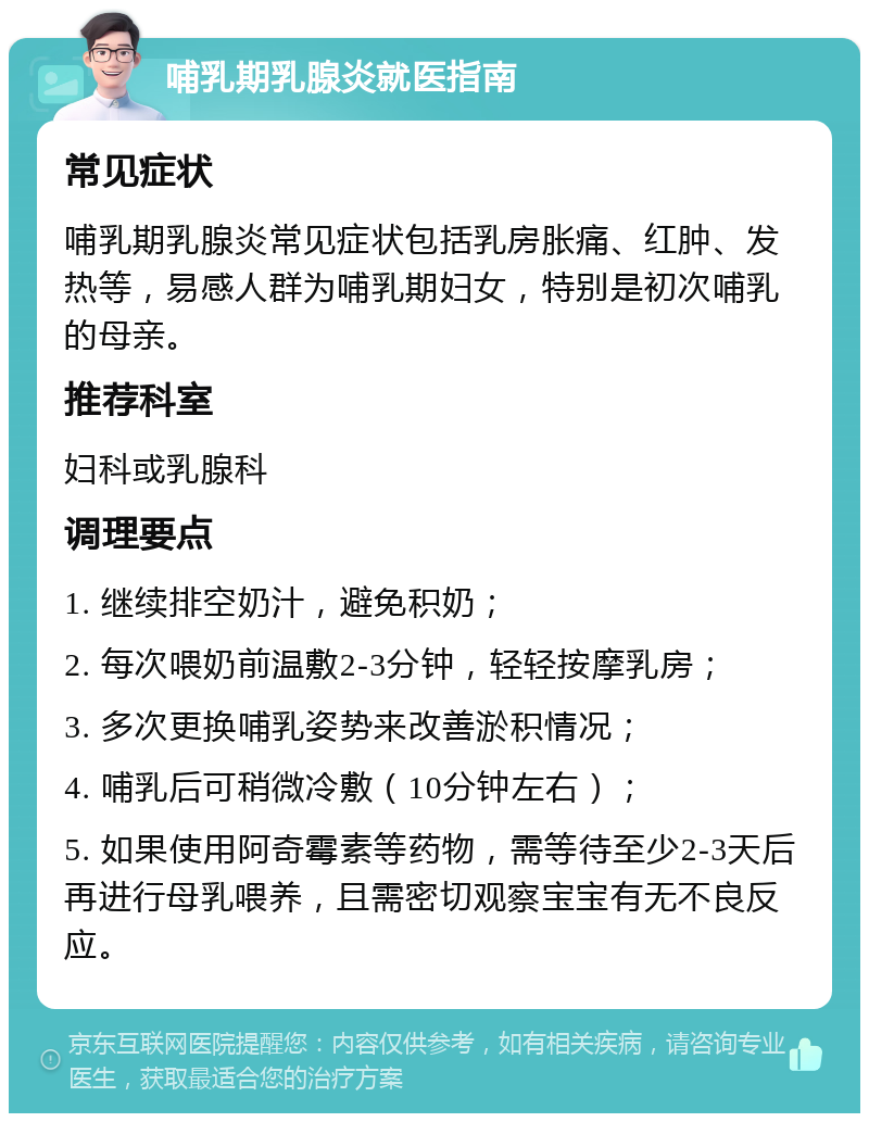 哺乳期乳腺炎就医指南 常见症状 哺乳期乳腺炎常见症状包括乳房胀痛、红肿、发热等，易感人群为哺乳期妇女，特别是初次哺乳的母亲。 推荐科室 妇科或乳腺科 调理要点 1. 继续排空奶汁，避免积奶； 2. 每次喂奶前温敷2-3分钟，轻轻按摩乳房； 3. 多次更换哺乳姿势来改善淤积情况； 4. 哺乳后可稍微冷敷（10分钟左右）； 5. 如果使用阿奇霉素等药物，需等待至少2-3天后再进行母乳喂养，且需密切观察宝宝有无不良反应。