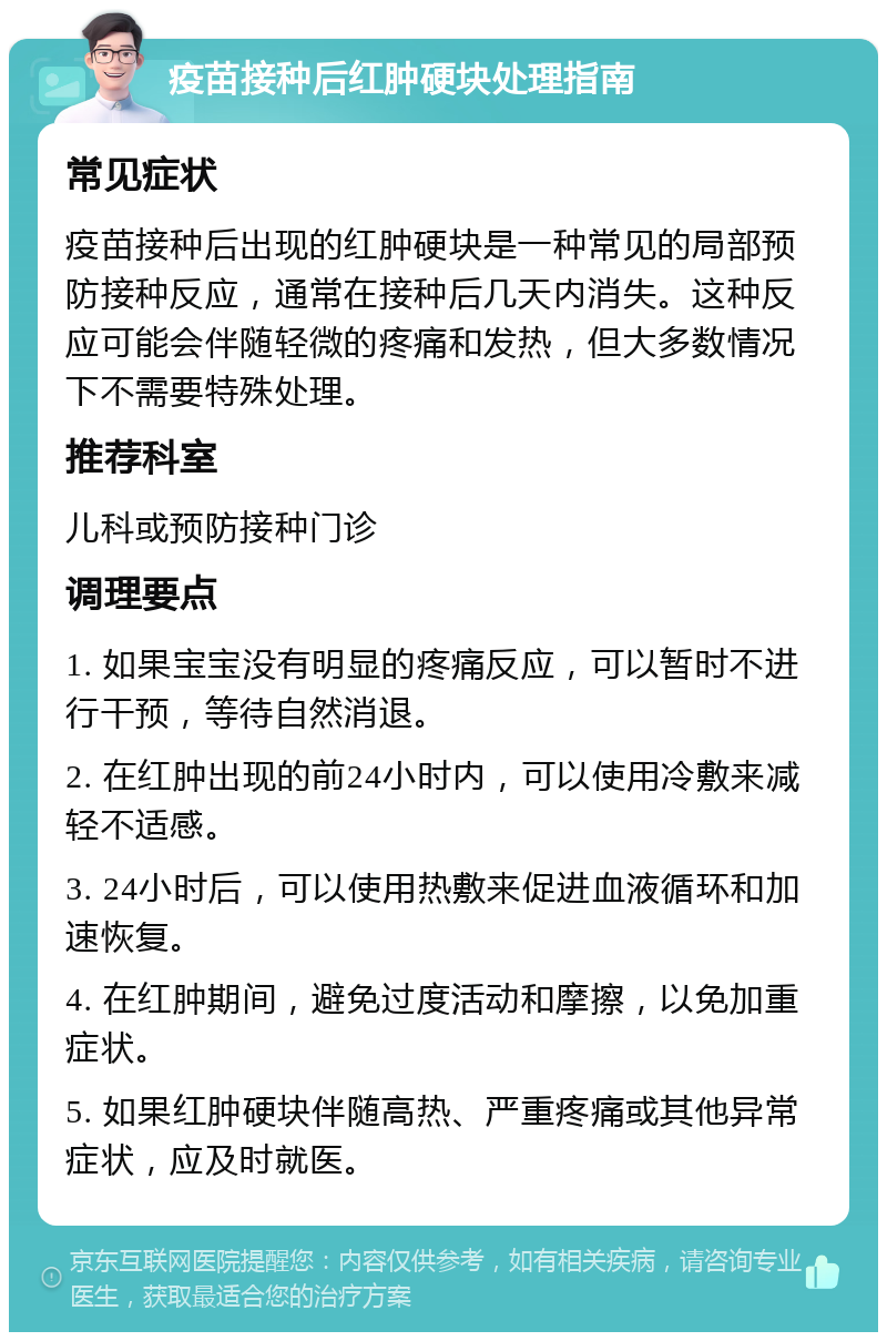 疫苗接种后红肿硬块处理指南 常见症状 疫苗接种后出现的红肿硬块是一种常见的局部预防接种反应，通常在接种后几天内消失。这种反应可能会伴随轻微的疼痛和发热，但大多数情况下不需要特殊处理。 推荐科室 儿科或预防接种门诊 调理要点 1. 如果宝宝没有明显的疼痛反应，可以暂时不进行干预，等待自然消退。 2. 在红肿出现的前24小时内，可以使用冷敷来减轻不适感。 3. 24小时后，可以使用热敷来促进血液循环和加速恢复。 4. 在红肿期间，避免过度活动和摩擦，以免加重症状。 5. 如果红肿硬块伴随高热、严重疼痛或其他异常症状，应及时就医。