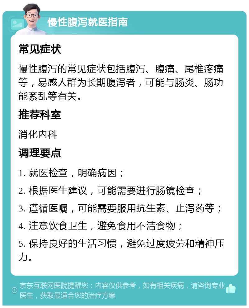 慢性腹泻就医指南 常见症状 慢性腹泻的常见症状包括腹泻、腹痛、尾椎疼痛等，易感人群为长期腹泻者，可能与肠炎、肠功能紊乱等有关。 推荐科室 消化内科 调理要点 1. 就医检查，明确病因； 2. 根据医生建议，可能需要进行肠镜检查； 3. 遵循医嘱，可能需要服用抗生素、止泻药等； 4. 注意饮食卫生，避免食用不洁食物； 5. 保持良好的生活习惯，避免过度疲劳和精神压力。