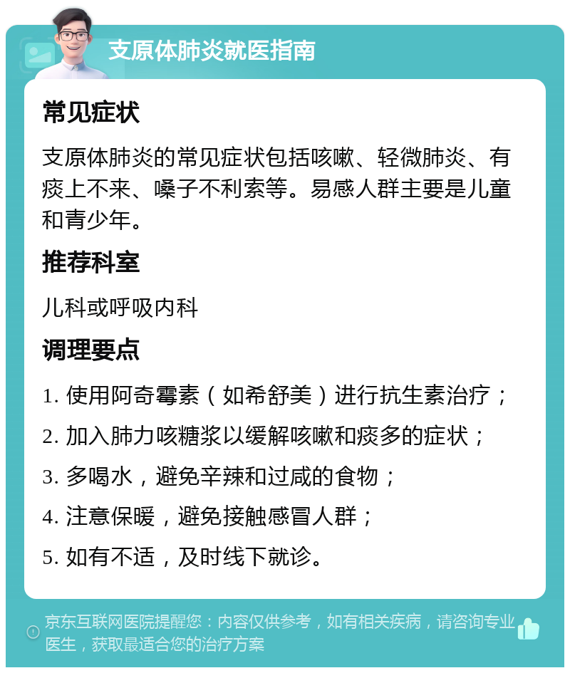 支原体肺炎就医指南 常见症状 支原体肺炎的常见症状包括咳嗽、轻微肺炎、有痰上不来、嗓子不利索等。易感人群主要是儿童和青少年。 推荐科室 儿科或呼吸内科 调理要点 1. 使用阿奇霉素（如希舒美）进行抗生素治疗； 2. 加入肺力咳糖浆以缓解咳嗽和痰多的症状； 3. 多喝水，避免辛辣和过咸的食物； 4. 注意保暖，避免接触感冒人群； 5. 如有不适，及时线下就诊。