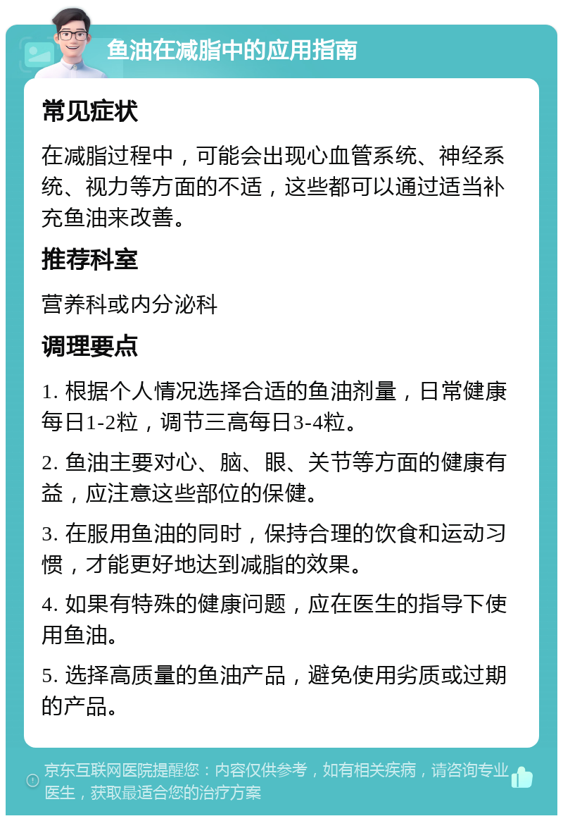 鱼油在减脂中的应用指南 常见症状 在减脂过程中，可能会出现心血管系统、神经系统、视力等方面的不适，这些都可以通过适当补充鱼油来改善。 推荐科室 营养科或内分泌科 调理要点 1. 根据个人情况选择合适的鱼油剂量，日常健康每日1-2粒，调节三高每日3-4粒。 2. 鱼油主要对心、脑、眼、关节等方面的健康有益，应注意这些部位的保健。 3. 在服用鱼油的同时，保持合理的饮食和运动习惯，才能更好地达到减脂的效果。 4. 如果有特殊的健康问题，应在医生的指导下使用鱼油。 5. 选择高质量的鱼油产品，避免使用劣质或过期的产品。