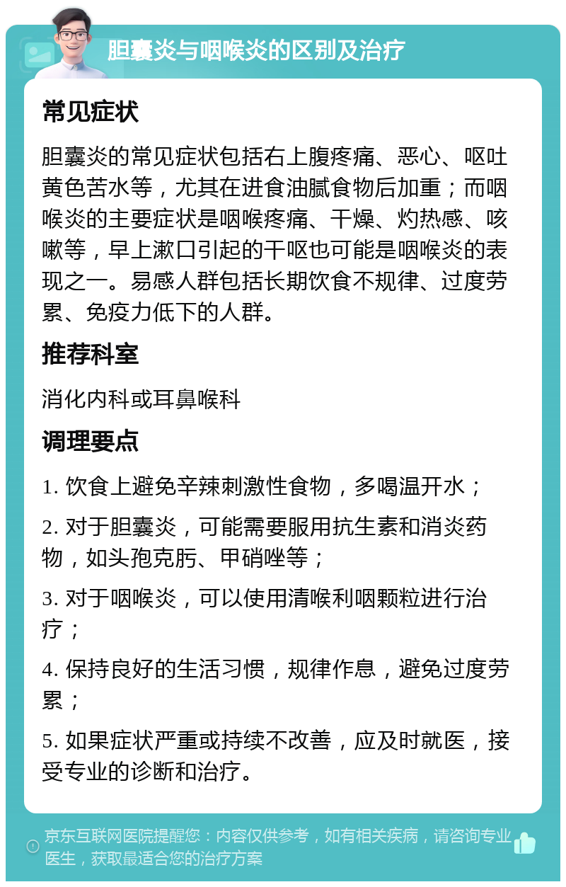 胆囊炎与咽喉炎的区别及治疗 常见症状 胆囊炎的常见症状包括右上腹疼痛、恶心、呕吐黄色苦水等，尤其在进食油腻食物后加重；而咽喉炎的主要症状是咽喉疼痛、干燥、灼热感、咳嗽等，早上漱口引起的干呕也可能是咽喉炎的表现之一。易感人群包括长期饮食不规律、过度劳累、免疫力低下的人群。 推荐科室 消化内科或耳鼻喉科 调理要点 1. 饮食上避免辛辣刺激性食物，多喝温开水； 2. 对于胆囊炎，可能需要服用抗生素和消炎药物，如头孢克肟、甲硝唑等； 3. 对于咽喉炎，可以使用清喉利咽颗粒进行治疗； 4. 保持良好的生活习惯，规律作息，避免过度劳累； 5. 如果症状严重或持续不改善，应及时就医，接受专业的诊断和治疗。