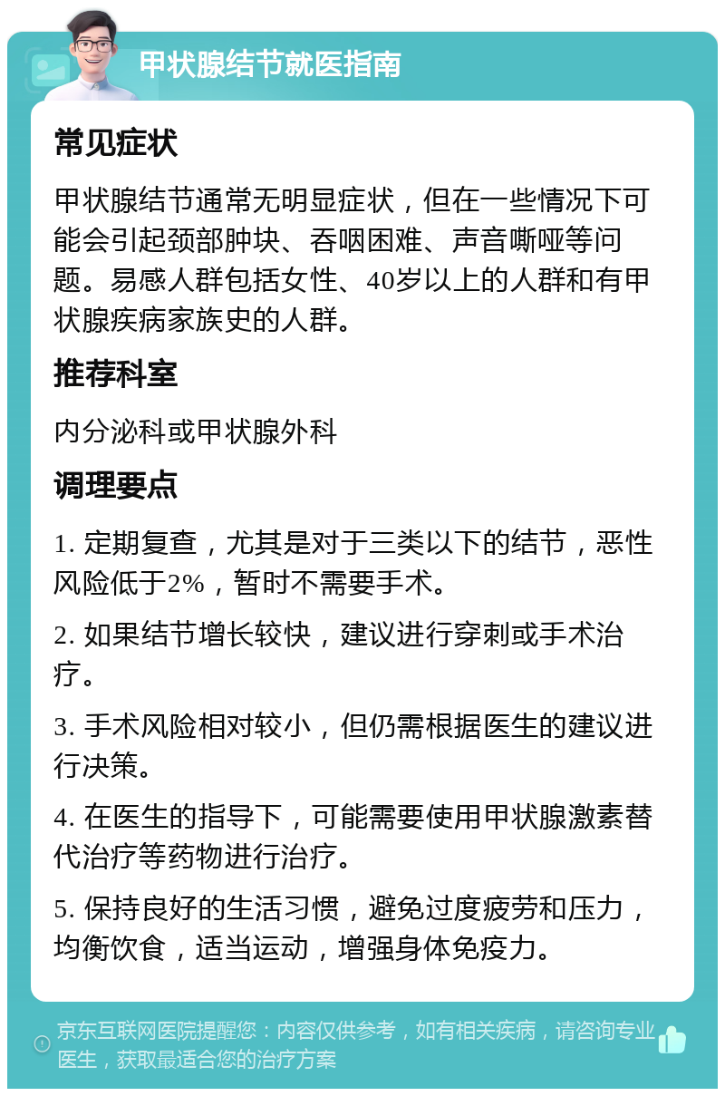 甲状腺结节就医指南 常见症状 甲状腺结节通常无明显症状，但在一些情况下可能会引起颈部肿块、吞咽困难、声音嘶哑等问题。易感人群包括女性、40岁以上的人群和有甲状腺疾病家族史的人群。 推荐科室 内分泌科或甲状腺外科 调理要点 1. 定期复查，尤其是对于三类以下的结节，恶性风险低于2%，暂时不需要手术。 2. 如果结节增长较快，建议进行穿刺或手术治疗。 3. 手术风险相对较小，但仍需根据医生的建议进行决策。 4. 在医生的指导下，可能需要使用甲状腺激素替代治疗等药物进行治疗。 5. 保持良好的生活习惯，避免过度疲劳和压力，均衡饮食，适当运动，增强身体免疫力。