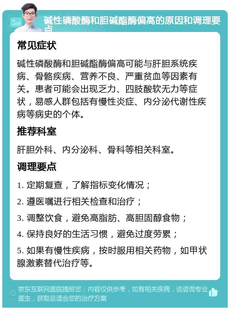 碱性磷酸酶和胆碱酯酶偏高的原因和调理要点 常见症状 碱性磷酸酶和胆碱酯酶偏高可能与肝胆系统疾病、骨骼疾病、营养不良、严重贫血等因素有关。患者可能会出现乏力、四肢酸软无力等症状，易感人群包括有慢性炎症、内分泌代谢性疾病等病史的个体。 推荐科室 肝胆外科、内分泌科、骨科等相关科室。 调理要点 1. 定期复查，了解指标变化情况； 2. 遵医嘱进行相关检查和治疗； 3. 调整饮食，避免高脂肪、高胆固醇食物； 4. 保持良好的生活习惯，避免过度劳累； 5. 如果有慢性疾病，按时服用相关药物，如甲状腺激素替代治疗等。