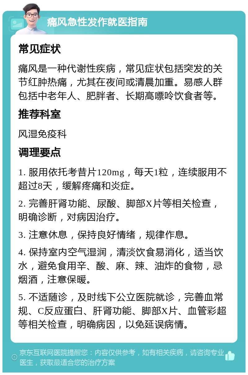 痛风急性发作就医指南 常见症状 痛风是一种代谢性疾病，常见症状包括突发的关节红肿热痛，尤其在夜间或清晨加重。易感人群包括中老年人、肥胖者、长期高嘌呤饮食者等。 推荐科室 风湿免疫科 调理要点 1. 服用依托考昔片120mg，每天1粒，连续服用不超过8天，缓解疼痛和炎症。 2. 完善肝肾功能、尿酸、脚部X片等相关检查，明确诊断，对病因治疗。 3. 注意休息，保持良好情绪，规律作息。 4. 保持室内空气湿润，清淡饮食易消化，适当饮水，避免食用辛、酸、麻、辣、油炸的食物，忌烟酒，注意保暖。 5. 不适随诊，及时线下公立医院就诊，完善血常规、C反应蛋白、肝肾功能、脚部X片、血管彩超等相关检查，明确病因，以免延误病情。