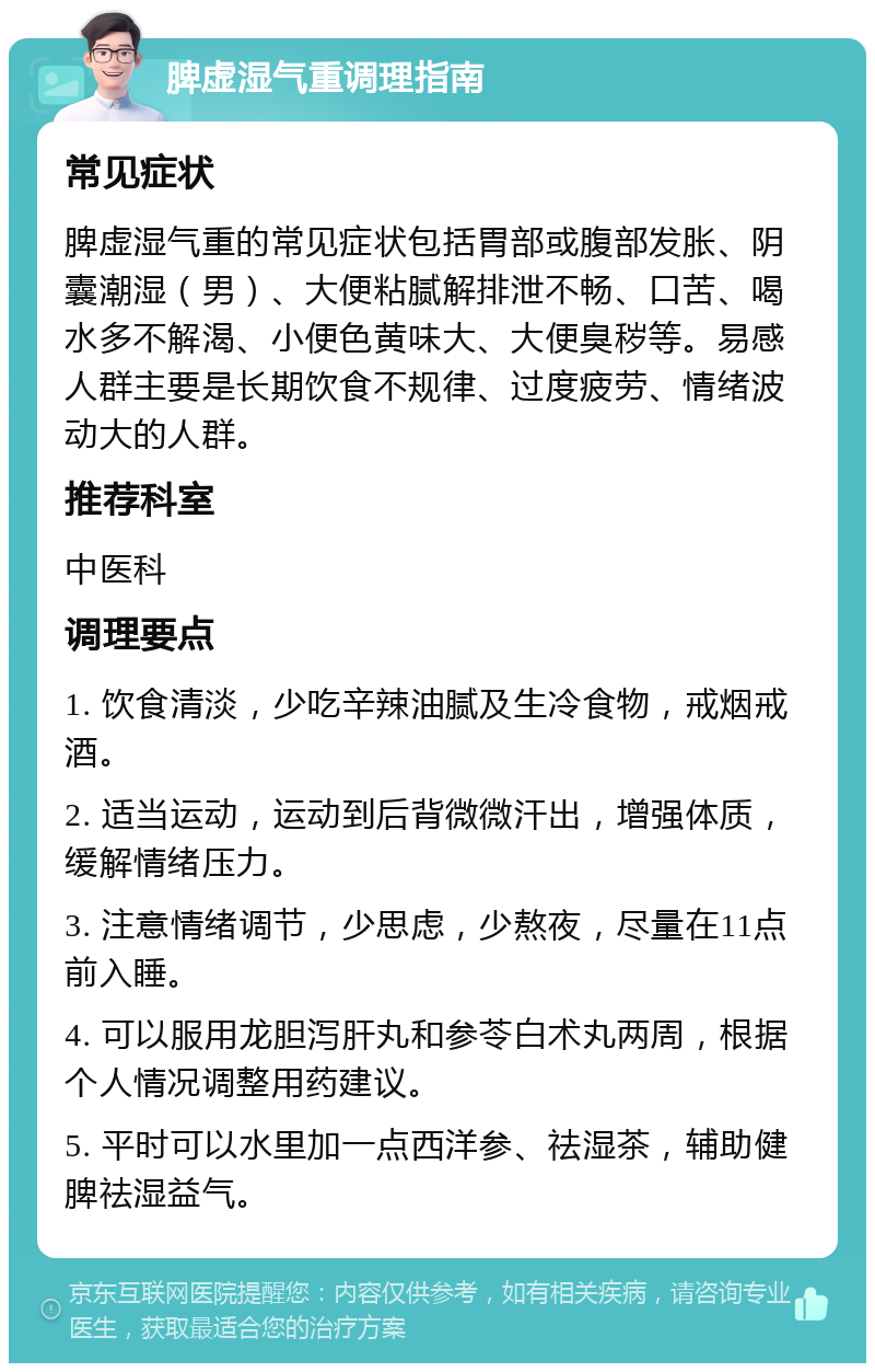 脾虚湿气重调理指南 常见症状 脾虚湿气重的常见症状包括胃部或腹部发胀、阴囊潮湿（男）、大便粘腻解排泄不畅、口苦、喝水多不解渴、小便色黄味大、大便臭秽等。易感人群主要是长期饮食不规律、过度疲劳、情绪波动大的人群。 推荐科室 中医科 调理要点 1. 饮食清淡，少吃辛辣油腻及生冷食物，戒烟戒酒。 2. 适当运动，运动到后背微微汗出，增强体质，缓解情绪压力。 3. 注意情绪调节，少思虑，少熬夜，尽量在11点前入睡。 4. 可以服用龙胆泻肝丸和参苓白术丸两周，根据个人情况调整用药建议。 5. 平时可以水里加一点西洋参、祛湿茶，辅助健脾祛湿益气。