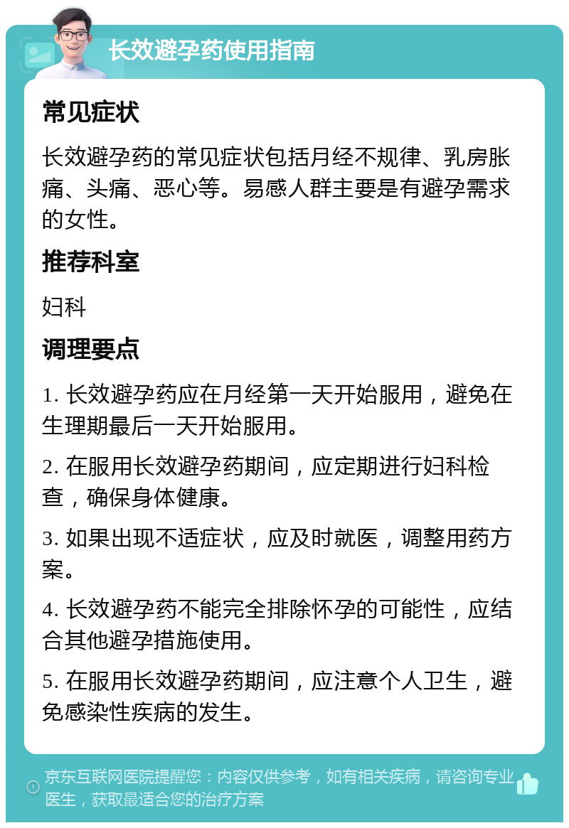 长效避孕药使用指南 常见症状 长效避孕药的常见症状包括月经不规律、乳房胀痛、头痛、恶心等。易感人群主要是有避孕需求的女性。 推荐科室 妇科 调理要点 1. 长效避孕药应在月经第一天开始服用，避免在生理期最后一天开始服用。 2. 在服用长效避孕药期间，应定期进行妇科检查，确保身体健康。 3. 如果出现不适症状，应及时就医，调整用药方案。 4. 长效避孕药不能完全排除怀孕的可能性，应结合其他避孕措施使用。 5. 在服用长效避孕药期间，应注意个人卫生，避免感染性疾病的发生。