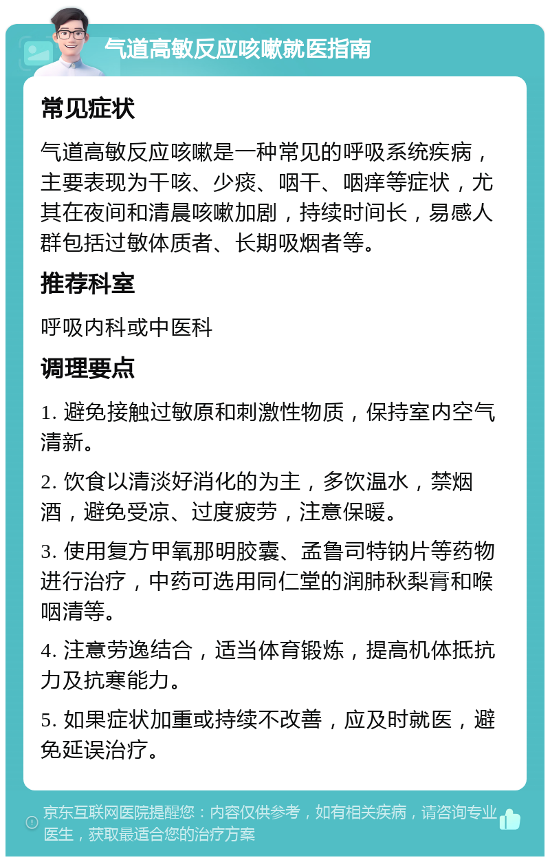 气道高敏反应咳嗽就医指南 常见症状 气道高敏反应咳嗽是一种常见的呼吸系统疾病，主要表现为干咳、少痰、咽干、咽痒等症状，尤其在夜间和清晨咳嗽加剧，持续时间长，易感人群包括过敏体质者、长期吸烟者等。 推荐科室 呼吸内科或中医科 调理要点 1. 避免接触过敏原和刺激性物质，保持室内空气清新。 2. 饮食以清淡好消化的为主，多饮温水，禁烟酒，避免受凉、过度疲劳，注意保暖。 3. 使用复方甲氧那明胶囊、孟鲁司特钠片等药物进行治疗，中药可选用同仁堂的润肺秋梨膏和喉咽清等。 4. 注意劳逸结合，适当体育锻炼，提高机体抵抗力及抗寒能力。 5. 如果症状加重或持续不改善，应及时就医，避免延误治疗。