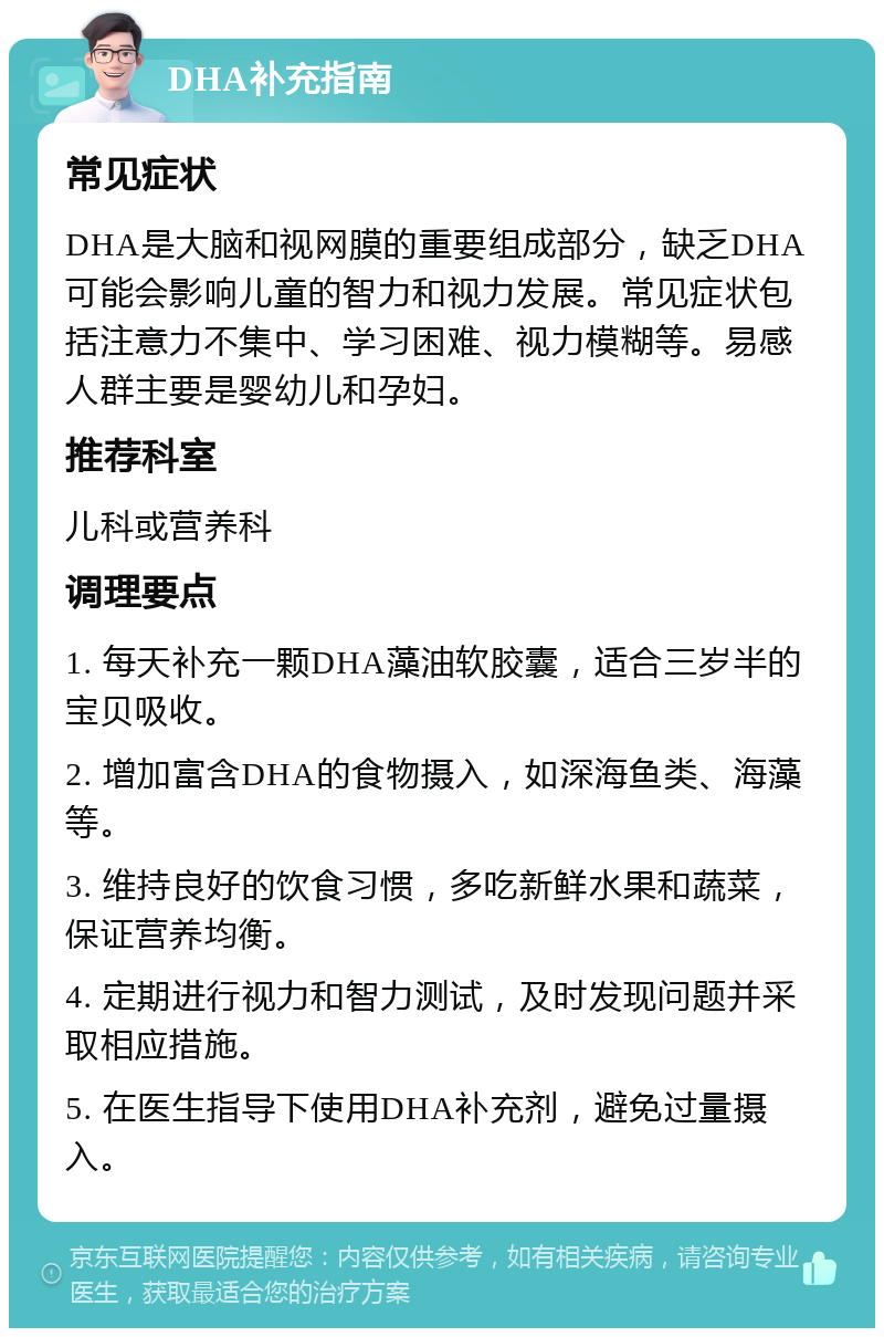 DHA补充指南 常见症状 DHA是大脑和视网膜的重要组成部分，缺乏DHA可能会影响儿童的智力和视力发展。常见症状包括注意力不集中、学习困难、视力模糊等。易感人群主要是婴幼儿和孕妇。 推荐科室 儿科或营养科 调理要点 1. 每天补充一颗DHA藻油软胶囊，适合三岁半的宝贝吸收。 2. 增加富含DHA的食物摄入，如深海鱼类、海藻等。 3. 维持良好的饮食习惯，多吃新鲜水果和蔬菜，保证营养均衡。 4. 定期进行视力和智力测试，及时发现问题并采取相应措施。 5. 在医生指导下使用DHA补充剂，避免过量摄入。