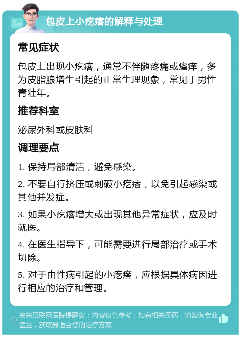 包皮上小疙瘩的解释与处理 常见症状 包皮上出现小疙瘩，通常不伴随疼痛或瘙痒，多为皮脂腺增生引起的正常生理现象，常见于男性青壮年。 推荐科室 泌尿外科或皮肤科 调理要点 1. 保持局部清洁，避免感染。 2. 不要自行挤压或刺破小疙瘩，以免引起感染或其他并发症。 3. 如果小疙瘩增大或出现其他异常症状，应及时就医。 4. 在医生指导下，可能需要进行局部治疗或手术切除。 5. 对于由性病引起的小疙瘩，应根据具体病因进行相应的治疗和管理。