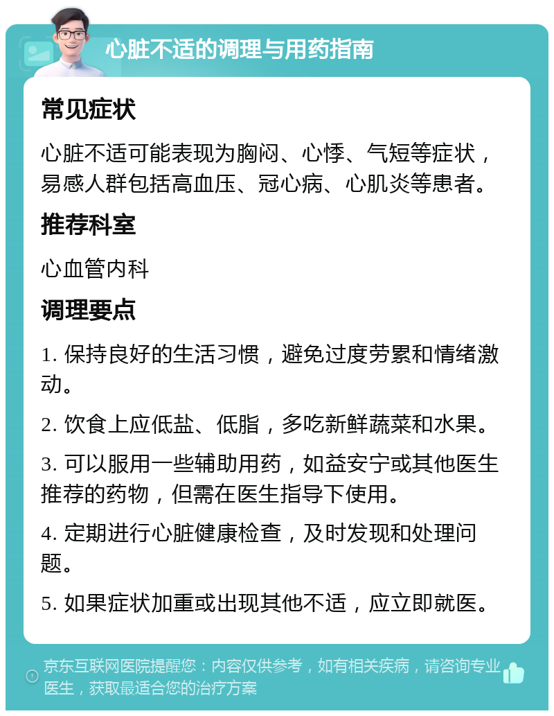 心脏不适的调理与用药指南 常见症状 心脏不适可能表现为胸闷、心悸、气短等症状，易感人群包括高血压、冠心病、心肌炎等患者。 推荐科室 心血管内科 调理要点 1. 保持良好的生活习惯，避免过度劳累和情绪激动。 2. 饮食上应低盐、低脂，多吃新鲜蔬菜和水果。 3. 可以服用一些辅助用药，如益安宁或其他医生推荐的药物，但需在医生指导下使用。 4. 定期进行心脏健康检查，及时发现和处理问题。 5. 如果症状加重或出现其他不适，应立即就医。