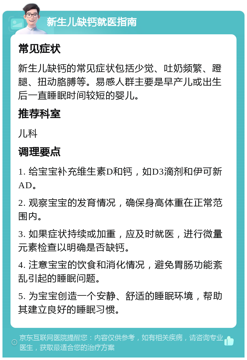 新生儿缺钙就医指南 常见症状 新生儿缺钙的常见症状包括少觉、吐奶频繁、蹬腿、扭动胳膊等。易感人群主要是早产儿或出生后一直睡眠时间较短的婴儿。 推荐科室 儿科 调理要点 1. 给宝宝补充维生素D和钙，如D3滴剂和伊可新AD。 2. 观察宝宝的发育情况，确保身高体重在正常范围内。 3. 如果症状持续或加重，应及时就医，进行微量元素检查以明确是否缺钙。 4. 注意宝宝的饮食和消化情况，避免胃肠功能紊乱引起的睡眠问题。 5. 为宝宝创造一个安静、舒适的睡眠环境，帮助其建立良好的睡眠习惯。