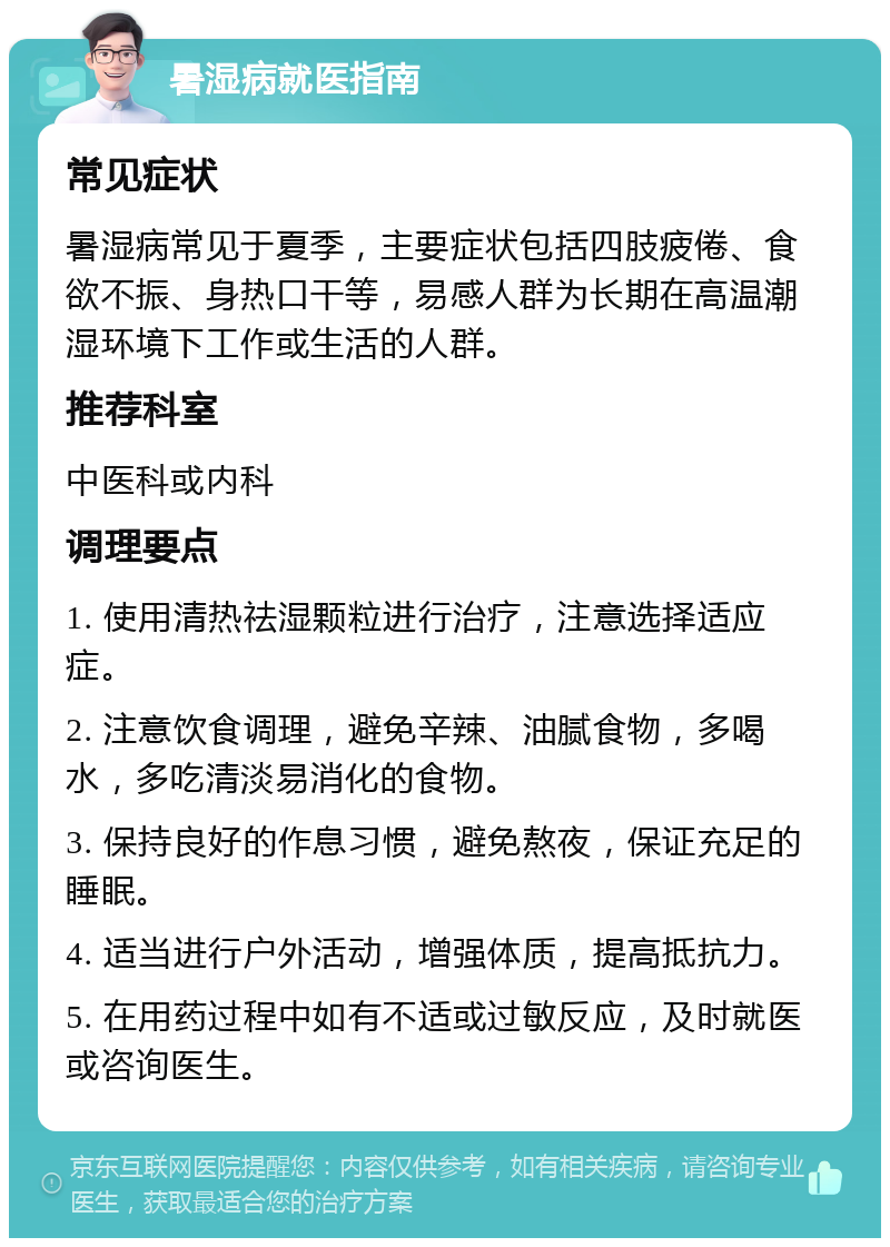 暑湿病就医指南 常见症状 暑湿病常见于夏季，主要症状包括四肢疲倦、食欲不振、身热口干等，易感人群为长期在高温潮湿环境下工作或生活的人群。 推荐科室 中医科或内科 调理要点 1. 使用清热祛湿颗粒进行治疗，注意选择适应症。 2. 注意饮食调理，避免辛辣、油腻食物，多喝水，多吃清淡易消化的食物。 3. 保持良好的作息习惯，避免熬夜，保证充足的睡眠。 4. 适当进行户外活动，增强体质，提高抵抗力。 5. 在用药过程中如有不适或过敏反应，及时就医或咨询医生。