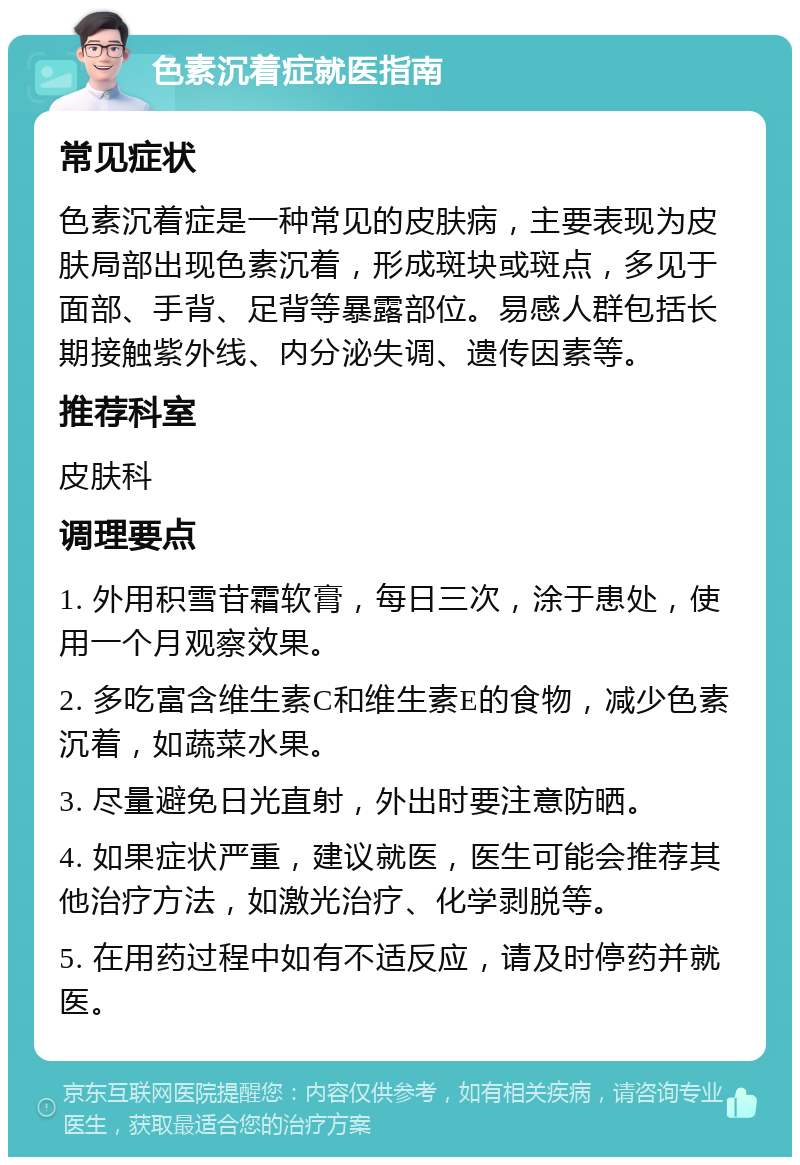 色素沉着症就医指南 常见症状 色素沉着症是一种常见的皮肤病，主要表现为皮肤局部出现色素沉着，形成斑块或斑点，多见于面部、手背、足背等暴露部位。易感人群包括长期接触紫外线、内分泌失调、遗传因素等。 推荐科室 皮肤科 调理要点 1. 外用积雪苷霜软膏，每日三次，涂于患处，使用一个月观察效果。 2. 多吃富含维生素C和维生素E的食物，减少色素沉着，如蔬菜水果。 3. 尽量避免日光直射，外出时要注意防晒。 4. 如果症状严重，建议就医，医生可能会推荐其他治疗方法，如激光治疗、化学剥脱等。 5. 在用药过程中如有不适反应，请及时停药并就医。