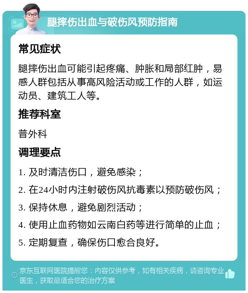 腿摔伤出血与破伤风预防指南 常见症状 腿摔伤出血可能引起疼痛、肿胀和局部红肿，易感人群包括从事高风险活动或工作的人群，如运动员、建筑工人等。 推荐科室 普外科 调理要点 1. 及时清洁伤口，避免感染； 2. 在24小时内注射破伤风抗毒素以预防破伤风； 3. 保持休息，避免剧烈活动； 4. 使用止血药物如云南白药等进行简单的止血； 5. 定期复查，确保伤口愈合良好。