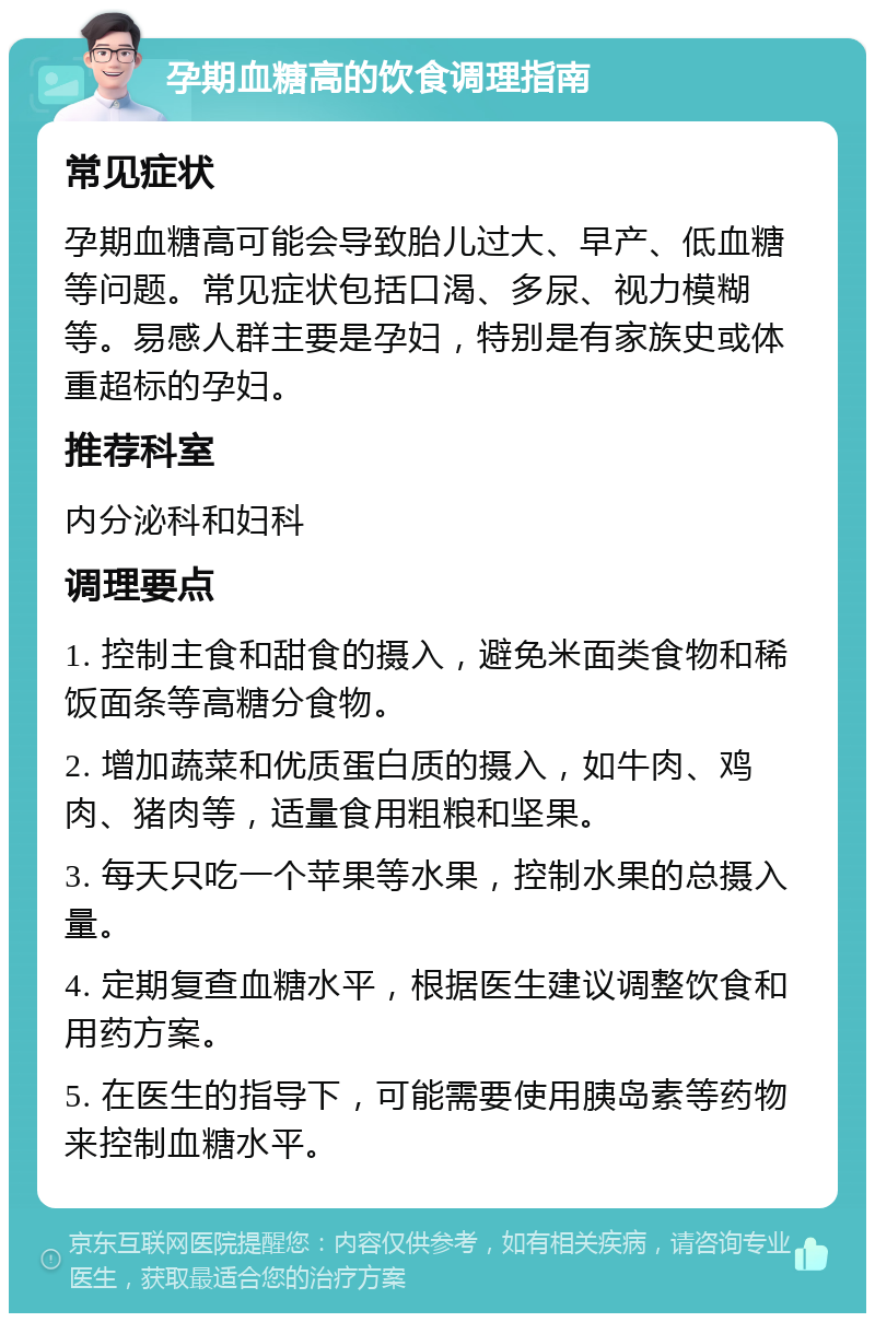 孕期血糖高的饮食调理指南 常见症状 孕期血糖高可能会导致胎儿过大、早产、低血糖等问题。常见症状包括口渴、多尿、视力模糊等。易感人群主要是孕妇，特别是有家族史或体重超标的孕妇。 推荐科室 内分泌科和妇科 调理要点 1. 控制主食和甜食的摄入，避免米面类食物和稀饭面条等高糖分食物。 2. 增加蔬菜和优质蛋白质的摄入，如牛肉、鸡肉、猪肉等，适量食用粗粮和坚果。 3. 每天只吃一个苹果等水果，控制水果的总摄入量。 4. 定期复查血糖水平，根据医生建议调整饮食和用药方案。 5. 在医生的指导下，可能需要使用胰岛素等药物来控制血糖水平。