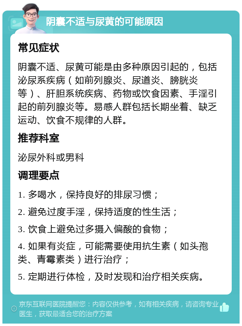 阴囊不适与尿黄的可能原因 常见症状 阴囊不适、尿黄可能是由多种原因引起的，包括泌尿系疾病（如前列腺炎、尿道炎、膀胱炎等）、肝胆系统疾病、药物或饮食因素、手淫引起的前列腺炎等。易感人群包括长期坐着、缺乏运动、饮食不规律的人群。 推荐科室 泌尿外科或男科 调理要点 1. 多喝水，保持良好的排尿习惯； 2. 避免过度手淫，保持适度的性生活； 3. 饮食上避免过多摄入偏酸的食物； 4. 如果有炎症，可能需要使用抗生素（如头孢类、青霉素类）进行治疗； 5. 定期进行体检，及时发现和治疗相关疾病。