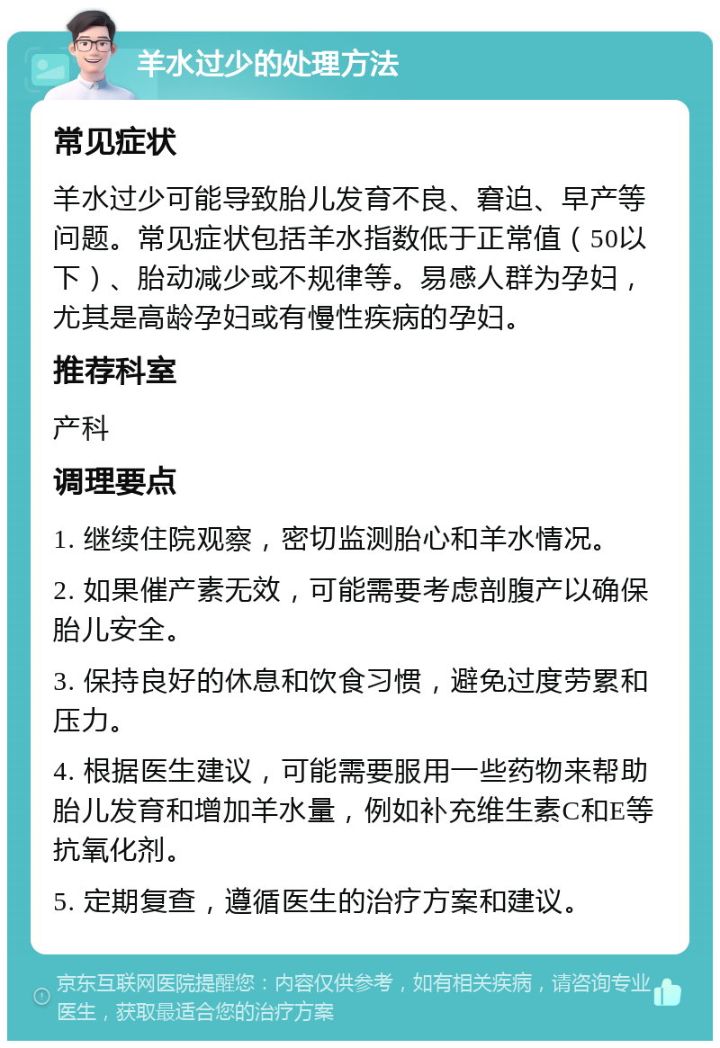 羊水过少的处理方法 常见症状 羊水过少可能导致胎儿发育不良、窘迫、早产等问题。常见症状包括羊水指数低于正常值（50以下）、胎动减少或不规律等。易感人群为孕妇，尤其是高龄孕妇或有慢性疾病的孕妇。 推荐科室 产科 调理要点 1. 继续住院观察，密切监测胎心和羊水情况。 2. 如果催产素无效，可能需要考虑剖腹产以确保胎儿安全。 3. 保持良好的休息和饮食习惯，避免过度劳累和压力。 4. 根据医生建议，可能需要服用一些药物来帮助胎儿发育和增加羊水量，例如补充维生素C和E等抗氧化剂。 5. 定期复查，遵循医生的治疗方案和建议。