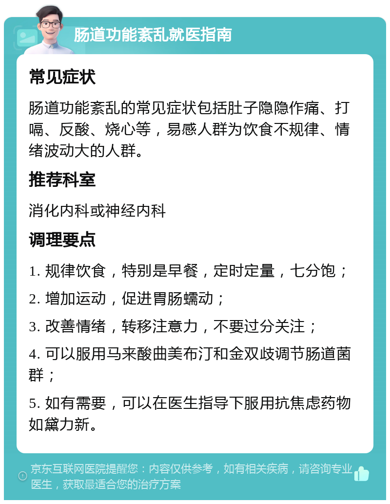 肠道功能紊乱就医指南 常见症状 肠道功能紊乱的常见症状包括肚子隐隐作痛、打嗝、反酸、烧心等，易感人群为饮食不规律、情绪波动大的人群。 推荐科室 消化内科或神经内科 调理要点 1. 规律饮食，特别是早餐，定时定量，七分饱； 2. 增加运动，促进胃肠蠕动； 3. 改善情绪，转移注意力，不要过分关注； 4. 可以服用马来酸曲美布汀和金双歧调节肠道菌群； 5. 如有需要，可以在医生指导下服用抗焦虑药物如黛力新。