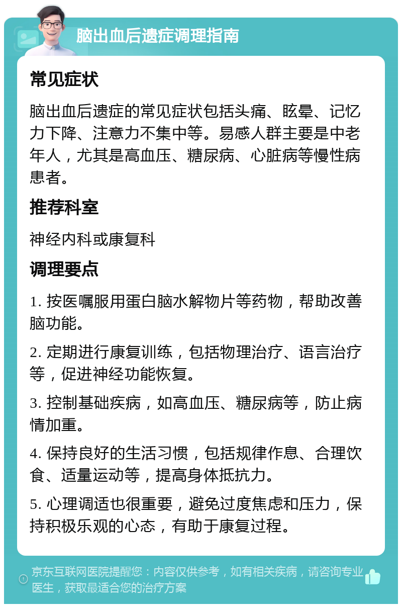 脑出血后遗症调理指南 常见症状 脑出血后遗症的常见症状包括头痛、眩晕、记忆力下降、注意力不集中等。易感人群主要是中老年人，尤其是高血压、糖尿病、心脏病等慢性病患者。 推荐科室 神经内科或康复科 调理要点 1. 按医嘱服用蛋白脑水解物片等药物，帮助改善脑功能。 2. 定期进行康复训练，包括物理治疗、语言治疗等，促进神经功能恢复。 3. 控制基础疾病，如高血压、糖尿病等，防止病情加重。 4. 保持良好的生活习惯，包括规律作息、合理饮食、适量运动等，提高身体抵抗力。 5. 心理调适也很重要，避免过度焦虑和压力，保持积极乐观的心态，有助于康复过程。