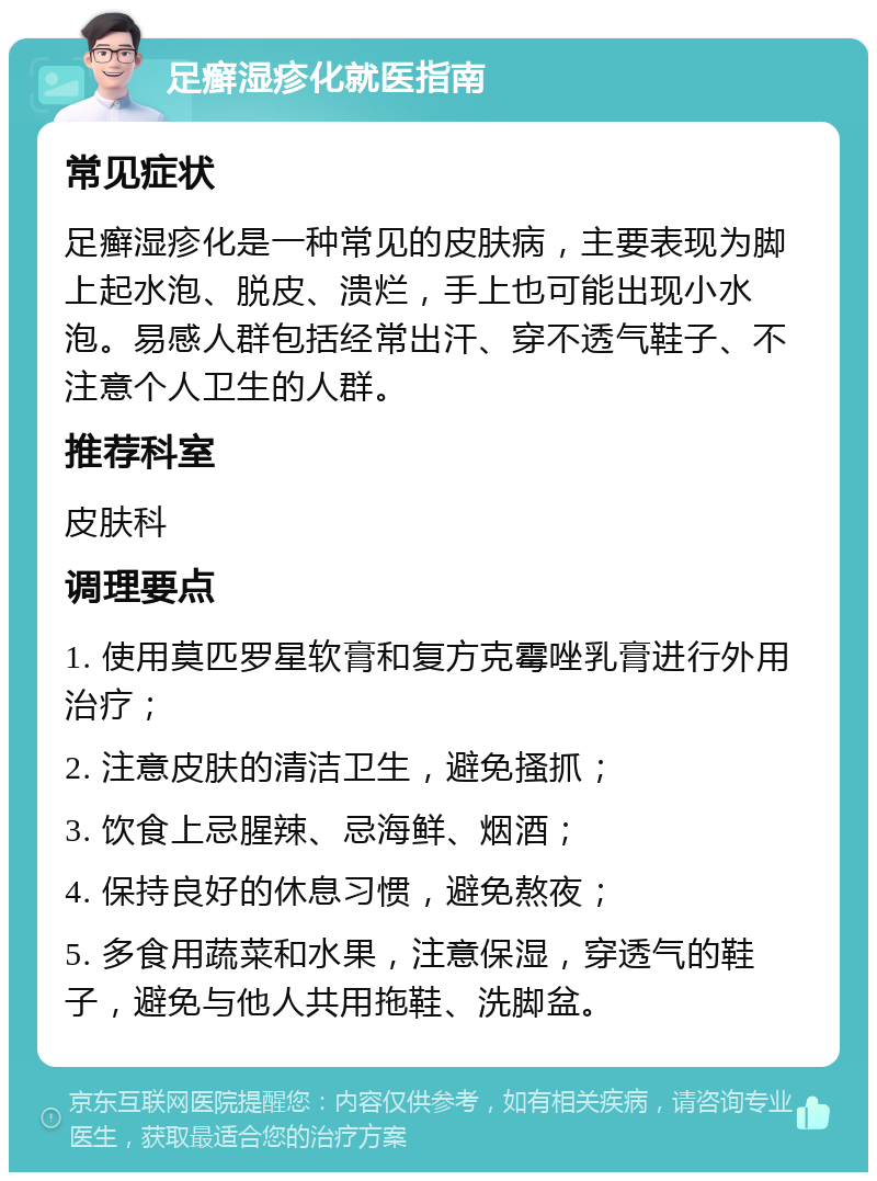 足癣湿疹化就医指南 常见症状 足癣湿疹化是一种常见的皮肤病，主要表现为脚上起水泡、脱皮、溃烂，手上也可能出现小水泡。易感人群包括经常出汗、穿不透气鞋子、不注意个人卫生的人群。 推荐科室 皮肤科 调理要点 1. 使用莫匹罗星软膏和复方克霉唑乳膏进行外用治疗； 2. 注意皮肤的清洁卫生，避免搔抓； 3. 饮食上忌腥辣、忌海鲜、烟酒； 4. 保持良好的休息习惯，避免熬夜； 5. 多食用蔬菜和水果，注意保湿，穿透气的鞋子，避免与他人共用拖鞋、洗脚盆。