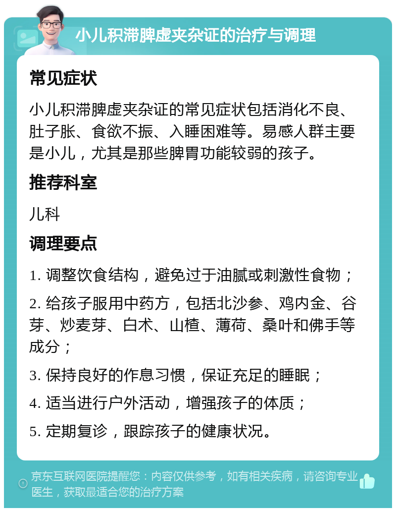 小儿积滞脾虚夹杂证的治疗与调理 常见症状 小儿积滞脾虚夹杂证的常见症状包括消化不良、肚子胀、食欲不振、入睡困难等。易感人群主要是小儿，尤其是那些脾胃功能较弱的孩子。 推荐科室 儿科 调理要点 1. 调整饮食结构，避免过于油腻或刺激性食物； 2. 给孩子服用中药方，包括北沙参、鸡内金、谷芽、炒麦芽、白术、山楂、薄荷、桑叶和佛手等成分； 3. 保持良好的作息习惯，保证充足的睡眠； 4. 适当进行户外活动，增强孩子的体质； 5. 定期复诊，跟踪孩子的健康状况。