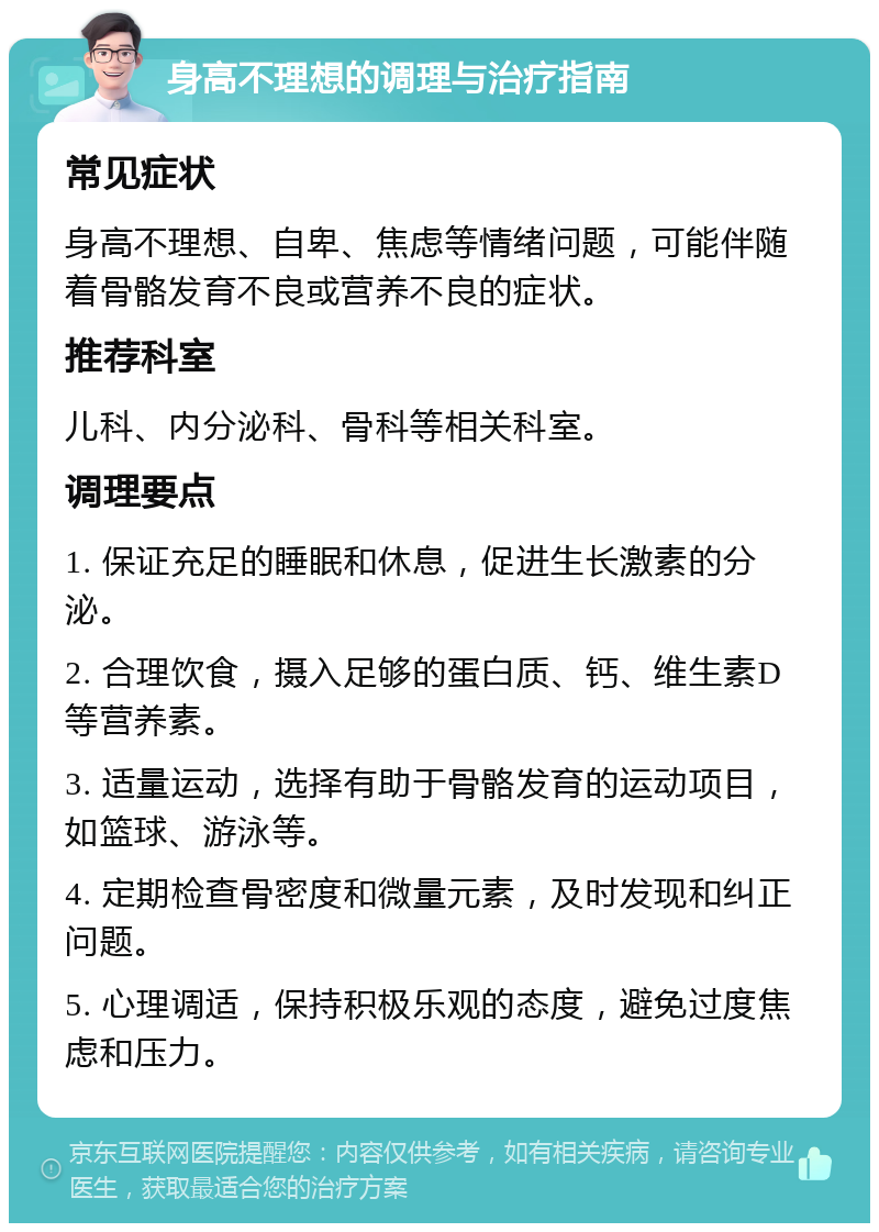 身高不理想的调理与治疗指南 常见症状 身高不理想、自卑、焦虑等情绪问题，可能伴随着骨骼发育不良或营养不良的症状。 推荐科室 儿科、内分泌科、骨科等相关科室。 调理要点 1. 保证充足的睡眠和休息，促进生长激素的分泌。 2. 合理饮食，摄入足够的蛋白质、钙、维生素D等营养素。 3. 适量运动，选择有助于骨骼发育的运动项目，如篮球、游泳等。 4. 定期检查骨密度和微量元素，及时发现和纠正问题。 5. 心理调适，保持积极乐观的态度，避免过度焦虑和压力。