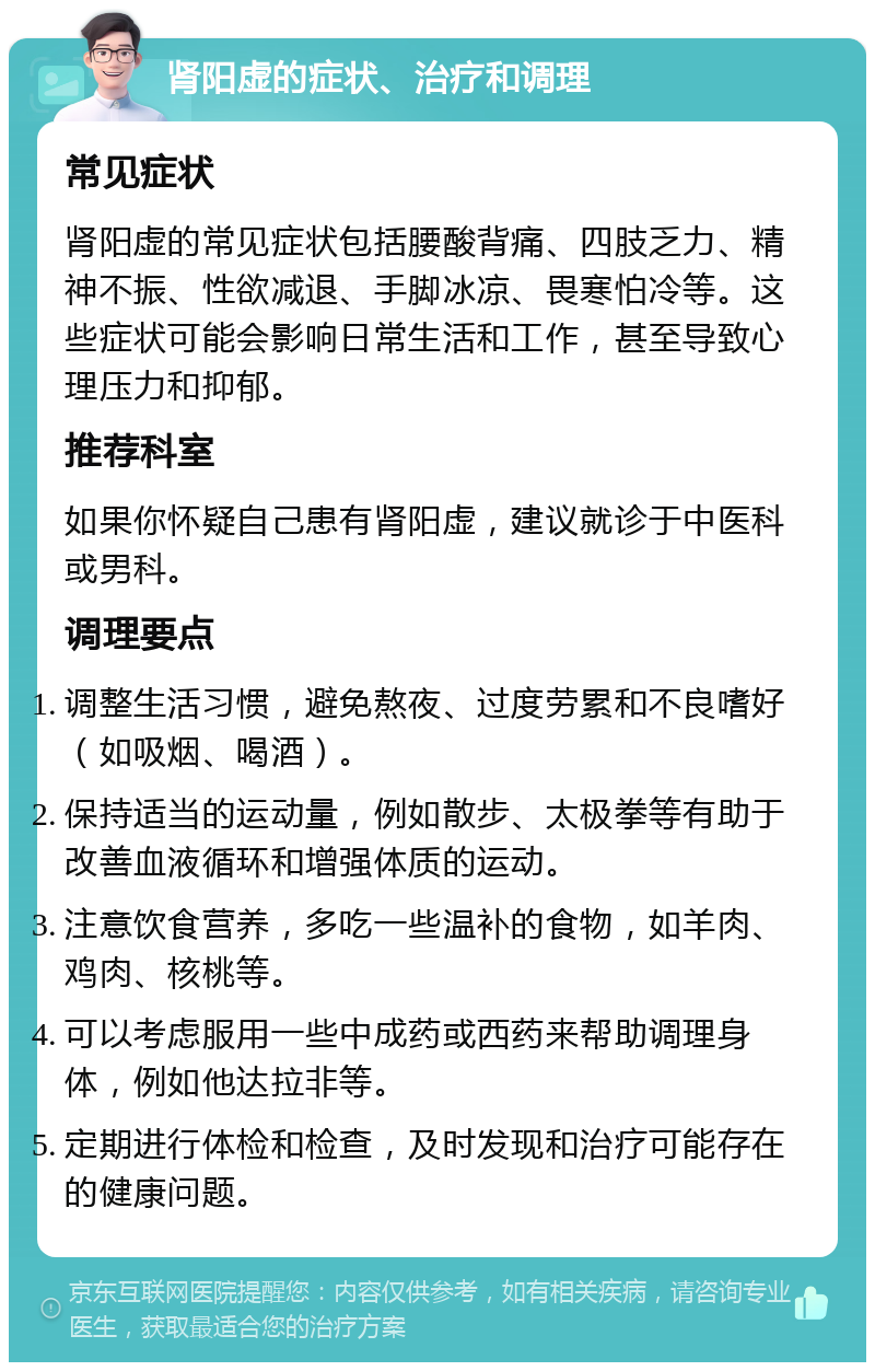 肾阳虚的症状、治疗和调理 常见症状 肾阳虚的常见症状包括腰酸背痛、四肢乏力、精神不振、性欲减退、手脚冰凉、畏寒怕冷等。这些症状可能会影响日常生活和工作，甚至导致心理压力和抑郁。 推荐科室 如果你怀疑自己患有肾阳虚，建议就诊于中医科或男科。 调理要点 调整生活习惯，避免熬夜、过度劳累和不良嗜好（如吸烟、喝酒）。 保持适当的运动量，例如散步、太极拳等有助于改善血液循环和增强体质的运动。 注意饮食营养，多吃一些温补的食物，如羊肉、鸡肉、核桃等。 可以考虑服用一些中成药或西药来帮助调理身体，例如他达拉非等。 定期进行体检和检查，及时发现和治疗可能存在的健康问题。