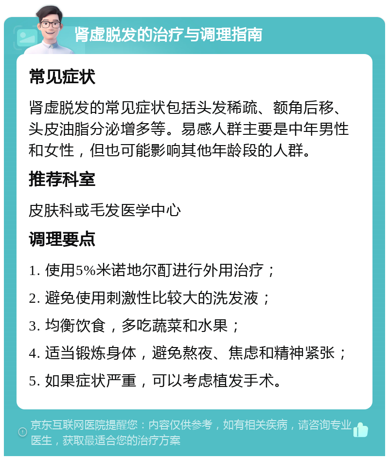 肾虚脱发的治疗与调理指南 常见症状 肾虚脱发的常见症状包括头发稀疏、额角后移、头皮油脂分泌增多等。易感人群主要是中年男性和女性，但也可能影响其他年龄段的人群。 推荐科室 皮肤科或毛发医学中心 调理要点 1. 使用5%米诺地尔酊进行外用治疗； 2. 避免使用刺激性比较大的洗发液； 3. 均衡饮食，多吃蔬菜和水果； 4. 适当锻炼身体，避免熬夜、焦虑和精神紧张； 5. 如果症状严重，可以考虑植发手术。