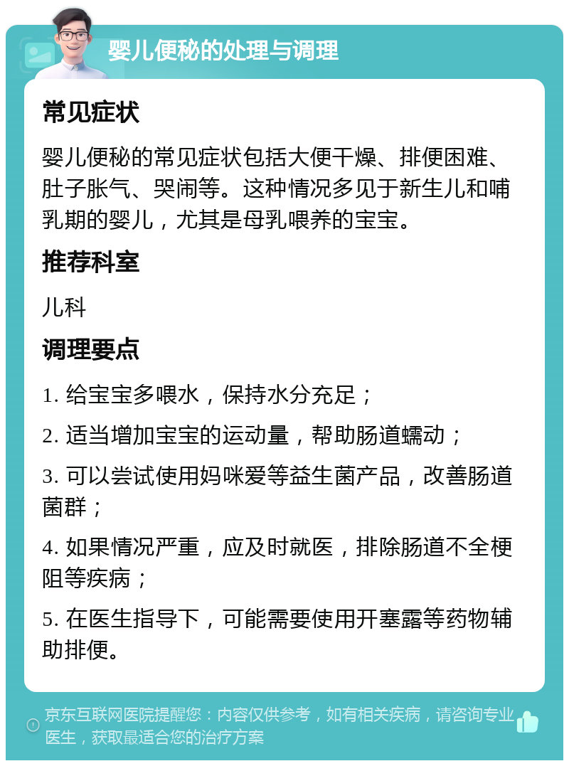 婴儿便秘的处理与调理 常见症状 婴儿便秘的常见症状包括大便干燥、排便困难、肚子胀气、哭闹等。这种情况多见于新生儿和哺乳期的婴儿，尤其是母乳喂养的宝宝。 推荐科室 儿科 调理要点 1. 给宝宝多喂水，保持水分充足； 2. 适当增加宝宝的运动量，帮助肠道蠕动； 3. 可以尝试使用妈咪爱等益生菌产品，改善肠道菌群； 4. 如果情况严重，应及时就医，排除肠道不全梗阻等疾病； 5. 在医生指导下，可能需要使用开塞露等药物辅助排便。